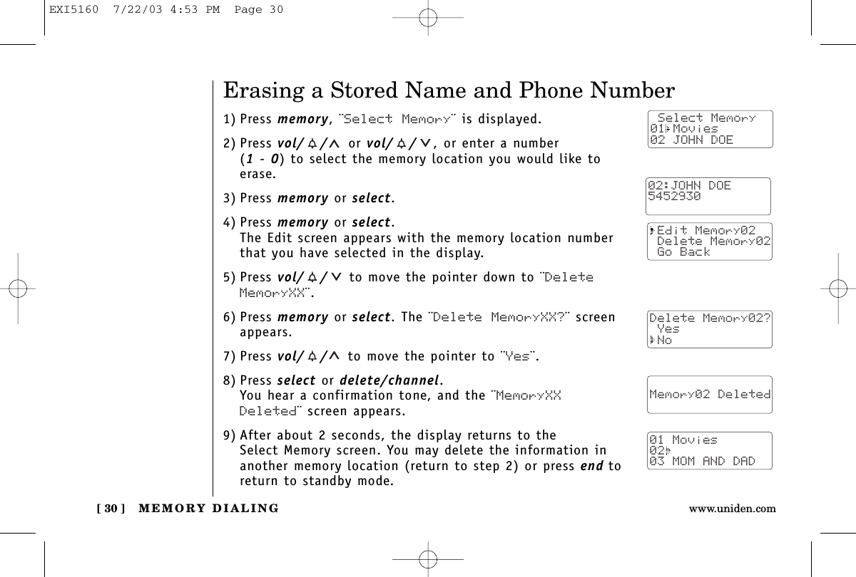 MEMORY DIALING[ 30 ] www.uniden.comErasing a Stored Name and Phone Number1) Press memory, ¨Select Memory¨ is displayed.2) Press vol/ / or vol/ / , or enter a number (1-0) to select the memory location you would like toerase.3) Press memory or select.4) Press memory or select.The Edit screen appears with the memory location numberthat you have selected in the display.5) Press vol/ / to move the pointer down to ¨DeleteMemoryXX¨.6) Press memory or select. The ¨Delete MemoryXX?¨ screenappears.7) Press vol/ / to move the pointer to ¨Yes¨.8) Press select or delete/channel.You hear a confirmation tone, and the ¨MemoryXXDeleted¨ screen appears.9) After about 2 seconds, the display returns to the Select Memory screen. You may delete the information inanother memory location (return to step 2) or press end toreturn to standby mode. Select Memory01 Movies02 JOHN DOE Edit Memory02 Delete Memory02 Go BackDelete Memory02? Yes No  Memory02 Deleted  01 Movies0203 MOM AND DAD02:JOHN DOE5452930EXI5160  7/22/03 4:53 PM  Page 30