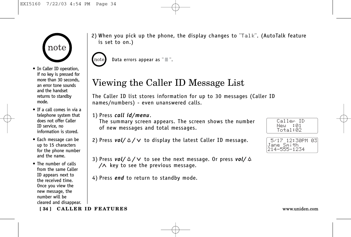 CALLER ID FEATURES[ 34 ] www.uniden.comViewing the Caller ID Message ListThe Caller ID list stores information for up to 30 messages (Caller IDnames/numbers) - even unanswered calls.1) Press call id/menu.The summary screen appears. The screen shows the numberof new messages and total messages.2) Press vol/ / to display the latest Caller ID message.3) Press vol/ / to see the next message. Or press vol//key to see the previous message.4) Press end to return to standby mode.Data errors appear as ¨ ¨.   Caller ID   New  :01   Total:02 5/17 12:30PM 03Jane Smith214-555-1234• In Caller ID operation,if no key is pressed formore than 30 seconds,an error tone soundsand the handsetreturns to standbymode.• If a call comes in via atelephone system thatdoes not offer CallerID service, noinformation is stored.• Each message can beup to 15 charactersfor the phone numberand the name.• The number of callsfrom the same CallerID appears next tothe received time.Once you view thenew message, thenumber will becleared and disappear.2) When you pick up the phone, the display changes to ¨Talk¨. (AutoTalk featureis set to on.)EXI5160  7/22/03 4:54 PM  Page 34