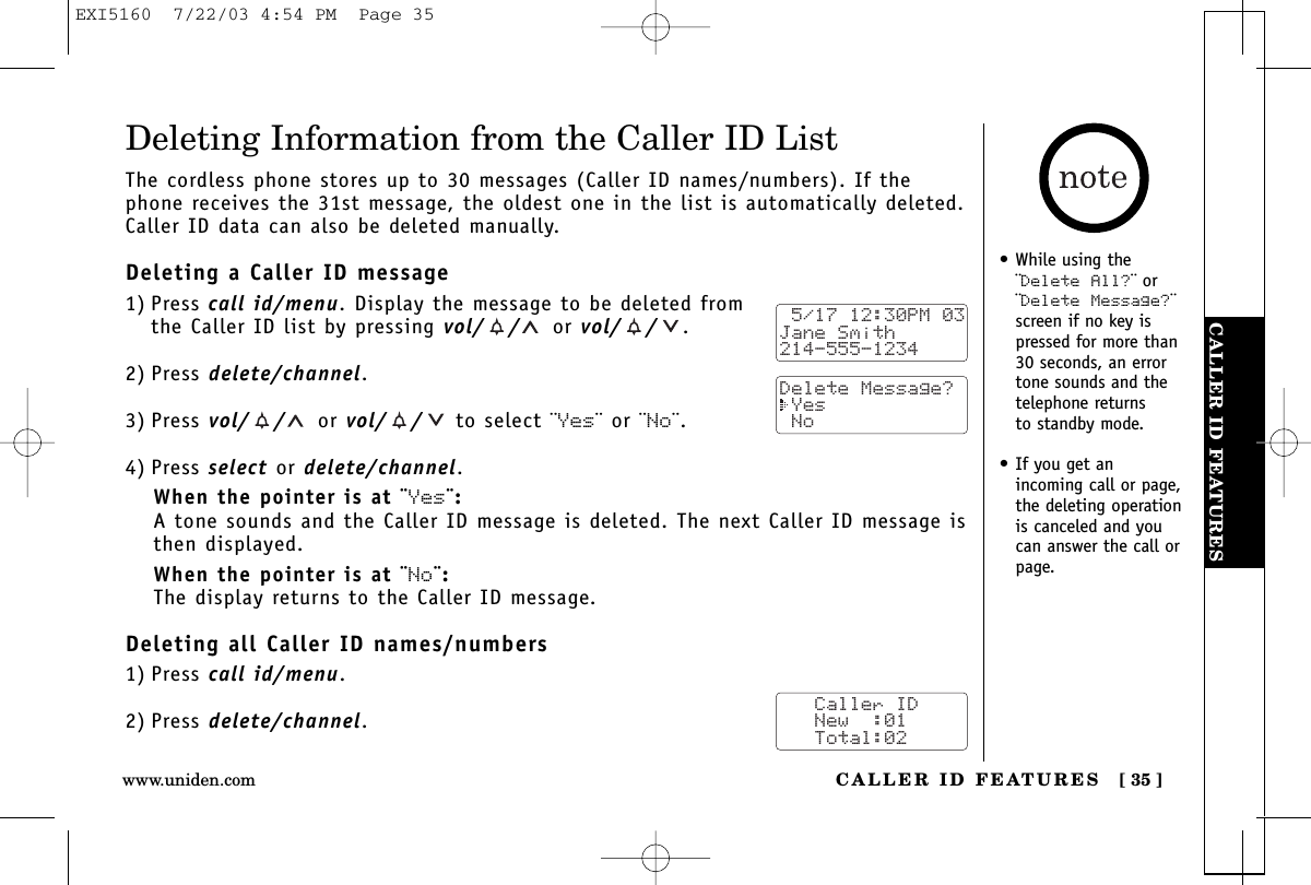 CALLER ID FEATURESCALLER ID FEATURES [ 35 ]www.uniden.com• While using the¨Delete All?¨ or¨Delete Message?¨screen if no key ispressed for more than30 seconds, an errortone sounds and thetelephone returns to standby mode.• If you get an incoming call or page,the deleting operationis canceled and youcan answer the call orpage.Deleting Information from the Caller ID ListThe cordless phone stores up to 30 messages (Caller ID names/numbers). If thephone receives the 31st message, the oldest one in the list is automatically deleted.Caller ID data can also be deleted manually.Deleting a Caller ID message1) Press call id/menu. Display the message to be deleted from the Caller ID list by pressing vol/ / or vol/ / .2) Press delete/channel.3) Press vol/ / or vol/ / to select ¨Yes¨ or ¨No¨.4) Press select or delete/channel.When the pointer is at ¨Yes¨:A tone sounds and the Caller ID message is deleted. The next Caller ID message isthen displayed.When the pointer is at ¨No¨:The display returns to the Caller ID message.Deleting all Caller ID names/numbers1) Press call id/menu.2) Press delete/channel. 5/17 12:30PM 03Jane Smith214-555-1234Delete Message? Yes No   Caller ID   New  :01   Total:02EXI5160  7/22/03 4:54 PM  Page 35