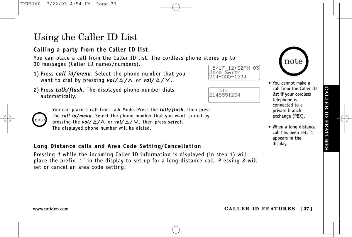 CALLER ID FEATURESCALLER ID FEATURES [ 37 ]www.uniden.comUsing the Caller ID ListCalling a party from the Caller ID listYou can place a call from the Caller ID list. The cordless phone stores up to 30 messages (Caller ID names/numbers).1) Press call id/menu. Select the phone number that youwant to dial by pressing vol/ / or vol/ / .2) Press talk/flash. The displayed phone number dials automatically.Long Distance calls and Area Code Setting/CancellationPressing 1while the incoming Caller ID information is displayed (in step 1) willplace the prefix ¨1¨ in the display to set up for a long distance call. Pressing 3willset or cancel an area code setting. 5/17 12:30PM 03Jane Smith214-555-1234  Talk2145551234• You cannot make acall from the Caller IDlist if your cordlesstelephone isconnected to aprivate branchexchange (PBX).• When a long distancecall has been set, ¨1¨appears in the display.You can place a call from Talk Mode. Press the talk/flash, then press the call id/menu. Select the phone number that you want to dial by pressing the vol/ / or vol/ / , then press select.The displayed phone number will be dialed.EXI5160  7/22/03 4:54 PM  Page 37