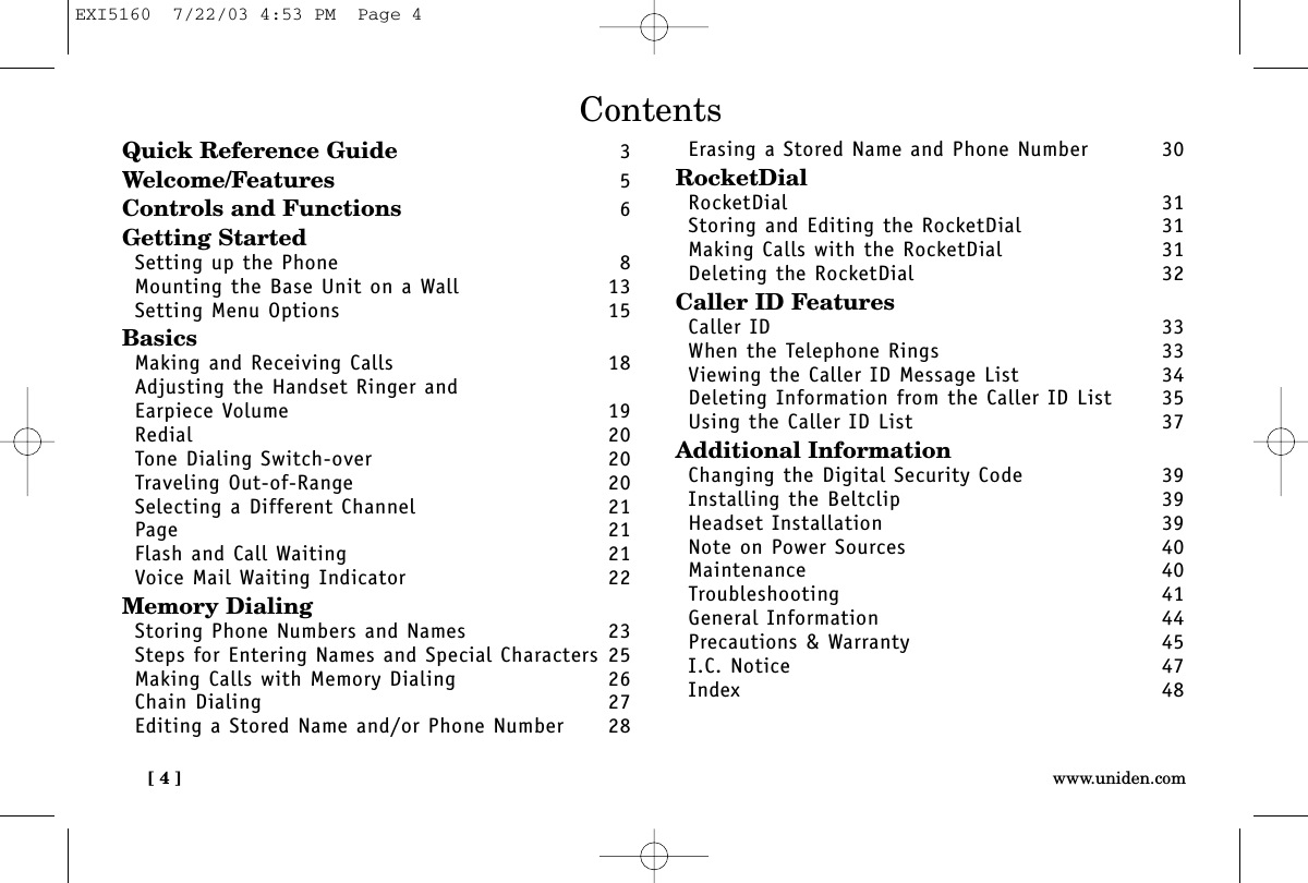 [ 4 ] www.uniden.comContentsQuick Reference Guide 3Welcome/Features 5Controls and Functions 6Getting StartedSetting up the Phone 8Mounting the Base Unit on a Wall 13Setting Menu Options 15BasicsMaking and Receiving Calls 18Adjusting the Handset Ringer and Earpiece Volume 19Redial 20Tone Dialing Switch-over 20Traveling Out-of-Range 20Selecting a Different Channel 21Page 21Flash and Call Waiting 21Voice Mail Waiting Indicator 22Memory DialingStoring Phone Numbers and Names 23Steps for Entering Names and Special Characters 25Making Calls with Memory Dialing 26Chain Dialing 27Editing a Stored Name and/or Phone Number 28Erasing a Stored Name and Phone Number 30RocketDialRocketDial 31Storing and Editing the RocketDial  31Making Calls with the RocketDial  31Deleting the RocketDial  32Caller ID FeaturesCaller ID 33When the Telephone Rings 33Viewing the Caller ID Message List 34Deleting Information from the Caller ID List 35Using the Caller ID List 37Additional InformationChanging the Digital Security Code 39Installing the Beltclip 39Headset Installation 39Note on Power Sources 40Maintenance 40Troubleshooting 41General Information 44Precautions &amp; Warranty 45I.C. Notice 47Index 48EXI5160  7/22/03 4:53 PM  Page 4