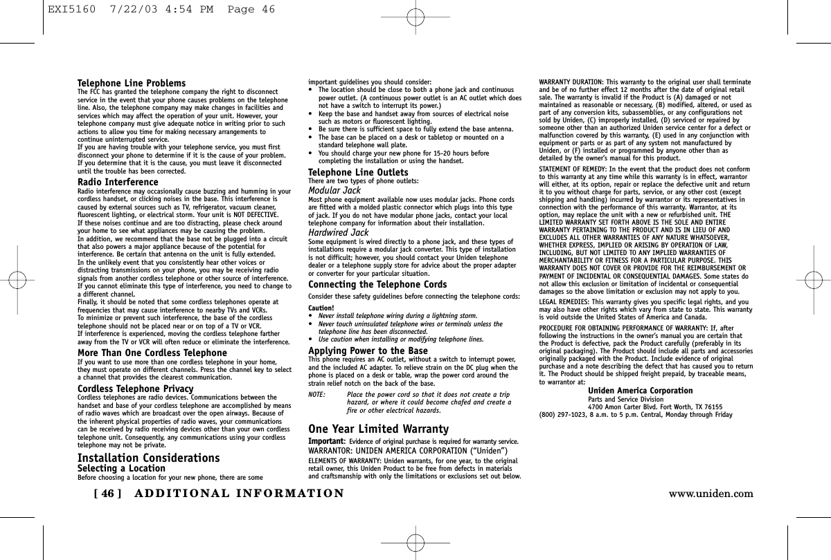 ADDITIONAL INFORMATION[ 46 ] www.uniden.comTelephone Line ProblemsThe FCC has granted the telephone company the right to disconnectservice in the event that your phone causes problems on the telephoneline. Also, the telephone company may make changes in facilities andservices which may affect the operation of your unit. However, yourtelephone company must give adequate notice in writing prior to suchactions to allow you time for making necessary arrangements tocontinue uninterrupted service.If you are having trouble with your telephone service, you must firstdisconnect your phone to determine if it is the cause of your problem.If you determine that it is the cause, you must leave it disconnecteduntil the trouble has been corrected.Radio InterferenceRadio interference may occasionally cause buzzing and humming in yourcordless handset, or clicking noises in the base. This interference iscaused by external sources such as TV, refrigerator, vacuum cleaner,fluorescent lighting, or electrical storm. Your unit is NOT DEFECTIVE. If these noises continue and are too distracting, please check aroundyour home to see what appliances may be causing the problem. In addition, we recommend that the base not be plugged into a circuitthat also powers a major appliance because of the potential forinterference. Be certain that antenna on the unit is fully extended. In the unlikely event that you consistently hear other voices ordistracting transmissions on your phone, you may be receiving radiosignals from another cordless telephone or other source of interference.If you cannot eliminate this type of interference, you need to change toa different channel.Finally, it should be noted that some cordless telephones operate atfrequencies that may cause interference to nearby TVs and VCRs. To minimize or prevent such interference, the base of the cordlesstelephone should not be placed near or on top of a TV or VCR. If interference is experienced, moving the cordless telephone fartheraway from the TV or VCR will often reduce or eliminate the interference.More Than One Cordless TelephoneIf you want to use more than one cordless telephone in your home,they must operate on different channels. Press the channel key to selecta channel that provides the clearest communication.Cordless Telephone PrivacyCordless telephones are radio devices. Communications between thehandset and base of your cordless telephone are accomplished by meansof radio waves which are broadcast over the open airways. Because ofthe inherent physical properties of radio waves, your communicationscan be received by radio receiving devices other than your own cordlesstelephone unit. Consequently, any communications using your cordlesstelephone may not be private.Installation ConsiderationsSelecting a LocationBefore choosing a location for your new phone, there are someimportant guidelines you should consider:• The location should be close to both a phone jack and continuouspower outlet. (A continuous power outlet is an AC outlet which doesnot have a switch to interrupt its power.)• Keep the base and handset away from sources of electrical noisesuch as motors or fluorescent lighting.• Be sure there is sufficient space to fully extend the base antenna.• The base can be placed on a desk or tabletop or mounted on astandard telephone wall plate.• You should charge your new phone for 15-20 hours beforecompleting the installation or using the handset.Telephone Line OutletsThere are two types of phone outlets:Modular JackMost phone equipment available now uses modular jacks. Phone cordsare fitted with a molded plastic connector which plugs into this type of jack. If you do not have modular phone jacks, contact your localtelephone company for information about their installation.Hardwired JackSome equipment is wired directly to a phone jack, and these types ofinstallations require a modular jack converter. This type of installationis not difficult; however, you should contact your Uniden telephonedealer or a telephone supply store for advice about the proper adapteror converter for your particular situation.Connecting the Telephone CordsConsider these safety guidelines before connecting the telephone cords:Caution!• Never install telephone wiring during a lightning storm.• Never touch uninsulated telephone wires or terminals unless thetelephone line has been disconnected.• Use caution when installing or modifying telephone lines.Applying Power to the BaseThis phone requires an AC outlet, without a switch to interrupt power,and the included AC adapter. To relieve strain on the DC plug when thephone is placed on a desk or table, wrap the power cord around thestrain relief notch on the back of the base.NOTE: Place the power cord so that it does not create a triphazard, or where it could become chafed and create afire or other electrical hazards.One Year Limited WarrantyImportant:Evidence of original purchase is required for warranty service.WARRANTOR: UNIDEN AMERICA CORPORATION (“Uniden”)ELEMENTS OF WARRANTY: Uniden warrants, for one year, to the originalretail owner, this Uniden Product to be free from defects in materialsand craftsmanship with only the limitations or exclusions set out below.WARRANTY DURATION: This warranty to the original user shall terminateand be of no further effect 12 months after the date of original retailsale. The warranty is invalid if the Product is (A) damaged or notmaintained as reasonable or necessary, (B) modified, altered, or used aspart of any conversion kits, subassemblies, or any configurations notsold by Uniden, (C) improperly installed, (D) serviced or repaired bysomeone other than an authorized Uniden service center for a defect ormalfunction covered by this warranty, (E) used in any conjunction withequipment or parts or as part of any system not manufactured byUniden, or (F) installed or programmed by anyone other than asdetailed by the owner’s manual for this product.STATEMENT OF REMEDY: In the event that the product does not conformto this warranty at any time while this warranty is in effect, warrantorwill either, at its option, repair or replace the defective unit and returnit to you without charge for parts, service, or any other cost (exceptshipping and handling) incurred by warrantor or its representatives inconnection with the performance of this warranty. Warrantor, at itsoption, may replace the unit with a new or refurbished unit. THELIMITED WARRANTY SET FORTH ABOVE IS THE SOLE AND ENTIREWARRANTY PERTAINING TO THE PRODUCT AND IS IN LIEU OF ANDEXCLUDES ALL OTHER WARRANTIES OF ANY NATURE WHATSOEVER,WHETHER EXPRESS, IMPLIED OR ARISING BY OPERATION OF LAW,INCLUDING, BUT NOT LIMITED TO ANY IMPLIED WARRANTIES OFMERCHANTABILITY OR FITNESS FOR A PARTICULAR PURPOSE. THISWARRANTY DOES NOT COVER OR PROVIDE FOR THE REIMBURSEMENT ORPAYMENT OF INCIDENTAL OR CONSEQUENTIAL DAMAGES. Some states donot allow this exclusion or limitation of incidental or consequentialdamages so the above limitation or exclusion may not apply to you.LEGAL REMEDIES: This warranty gives you specific legal rights, and youmay also have other rights which vary from state to state. This warrantyis void outside the United States of America and Canada.PROCEDURE FOR OBTAINING PERFORMANCE OF WARRANTY: If, afterfollowing the instructions in the owner’s manual you are certain thatthe Product is defective, pack the Product carefully (preferably in itsoriginal packaging). The Product should include all parts and accessoriesoriginally packaged with the Product. Include evidence of originalpurchase and a note describing the defect that has caused you to returnit. The Product should be shipped freight prepaid, by traceable means,to warrantor at:Uniden America CorporationParts and Service Division4700 Amon Carter Blvd. Fort Worth, TX 76155(800) 297-1023, 8 a.m. to 5 p.m. Central, Monday through FridayEXI5160  7/22/03 4:54 PM  Page 46