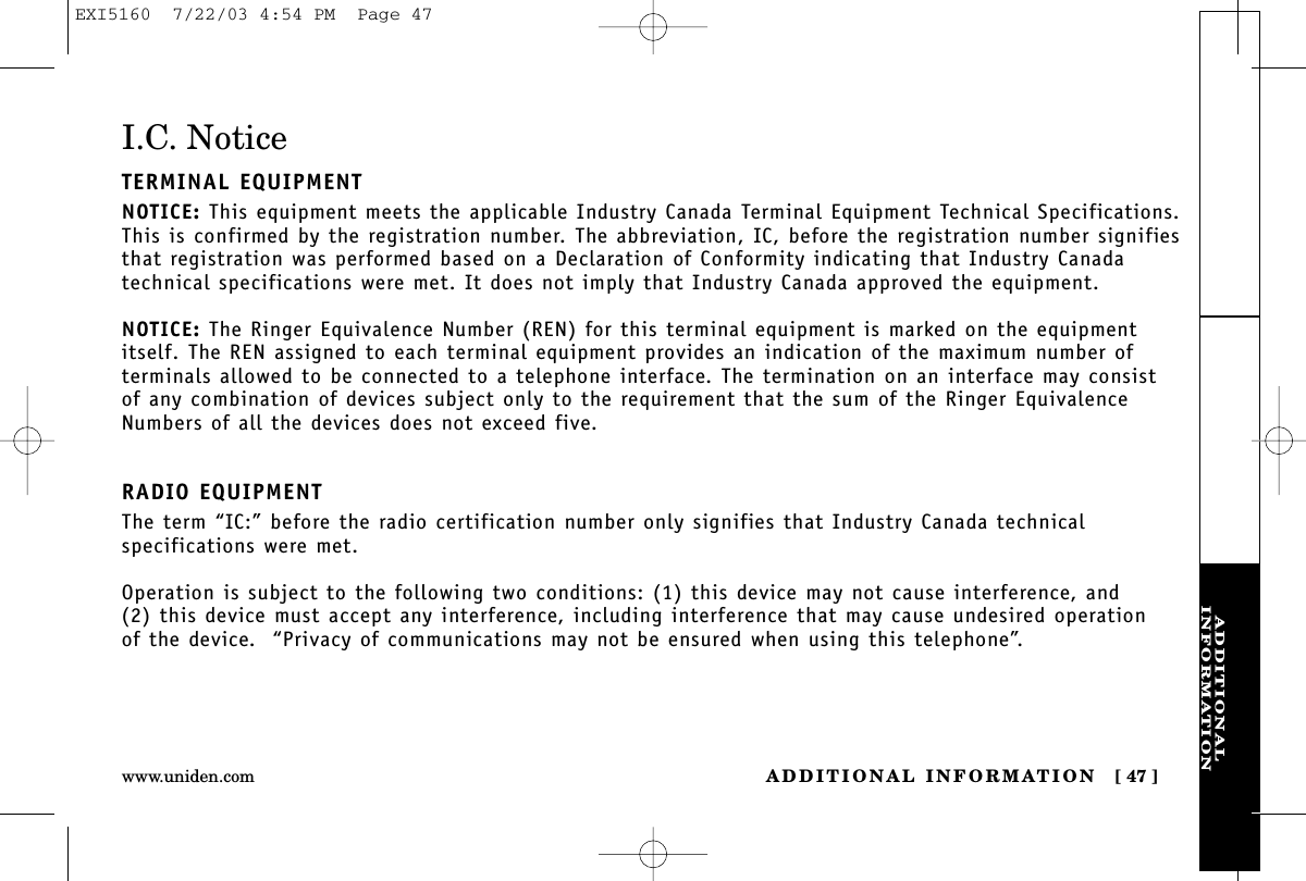 ADDITIONALINFORMATIONADDITIONAL INFORMATION [ 47 ]www.uniden.comI.C. NoticeTERMINAL EQUIPMENTNOTICE: This equipment meets the applicable Industry Canada Terminal Equipment Technical Specifications.This is confirmed by the registration number. The abbreviation, IC, before the registration number signifiesthat registration was performed based on a Declaration of Conformity indicating that Industry Canadatechnical specifications were met. It does not imply that Industry Canada approved the equipment.NOTICE: The Ringer Equivalence Number (REN) for this terminal equipment is marked on the equipmentitself. The REN assigned to each terminal equipment provides an indication of the maximum number ofterminals allowed to be connected to a telephone interface. The termination on an interface may consist of any combination of devices subject only to the requirement that the sum of the Ringer EquivalenceNumbers of all the devices does not exceed five.RADIO EQUIPMENTThe term “IC:” before the radio certification number only signifies that Industry Canada technicalspecifications were met.Operation is subject to the following two conditions: (1) this device may not cause interference, and (2) this device must accept any interference, including interference that may cause undesired operation of the device.  “Privacy of communications may not be ensured when using this telephone”.EXI5160  7/22/03 4:54 PM  Page 47