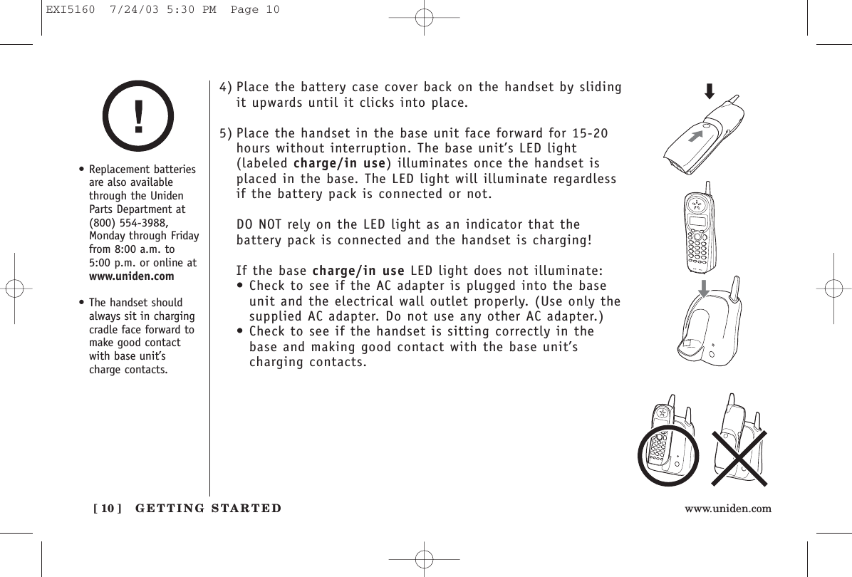 GETTING STARTED[ 10 ] www.uniden.com4) Place the battery case cover back on the handset by slidingit upwards until it clicks into place.5) Place the handset in the base unit face forward for 15-20hours without interruption. The base unit’s LED light(labeled charge/in use) illuminates once the handset isplaced in the base. The LED light will illuminate regardlessif the battery pack is connected or not.DO NOT rely on the LED light as an indicator that thebattery pack is connected and the handset is charging!If the base charge/in use LED light does not illuminate:• Check to see if the AC adapter is plugged into the baseunit and the electrical wall outlet properly. (Use only thesupplied AC adapter. Do not use any other AC adapter.)• Check to see if the handset is sitting correctly in thebase and making good contact with the base unit’scharging contacts.• Replacement batteriesare also availablethrough the UnidenParts Department at(800) 554-3988,Monday through Fridayfrom 8:00 a.m. to5:00 p.m. or online atwww.uniden.com• The handset shouldalways sit in chargingcradle face forward tomake good contactwith base unit’scharge contacts.EXI5160  7/24/03 5:30 PM  Page 10