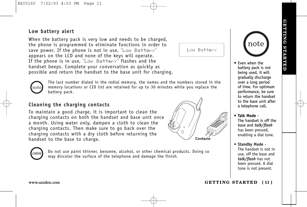 GETTING STARTEDGETTING STARTED [ 11 ]www.uniden.com• Even when thebattery pack is notbeing used, it willgradually dischargeover a long period of time. For optimumperformance, be sureto return the handsetto the base unit aftera telephone call.•Talk Mode -The handset is off thebase and talk/flashhas been pressed,enabling a dial tone.•Standby Mode -The handset is not inuse, off the base andtalk/flash has notbeen pressed. A dialtone is not present.Cleaning the charging contactsTo maintain a good charge, it is important to clean thecharging contacts on both the handset and base unit oncea month. Using water only, dampen a cloth to clean thecharging contacts. Then make sure to go back over thecharging contacts with a dry cloth before returning thehandset to the base to charge.The last number dialed in the redial memory, the names and the numbers stored in thememory locations or CID list are retained for up to 30 minutes while you replace thebattery pack.Low battery alertWhen the battery pack is very low and needs to be charged,the phone is programmed to eliminate functions in order tosave power. If the phone is not in use, ¨Low Battery¨appears on the LCD and none of the keys will operate. If the phone is in use, ¨Low Battery¨ flashes and thehandset beeps. Complete your conversation as quickly aspossible and return the handset to the base unit for charging.Do not use paint thinner, benzene, alcohol, or other chemical products. Doing somay discolor the surface of the telephone and damage the finish.EXI5160  7/22/03 4:53 PM  Page 11