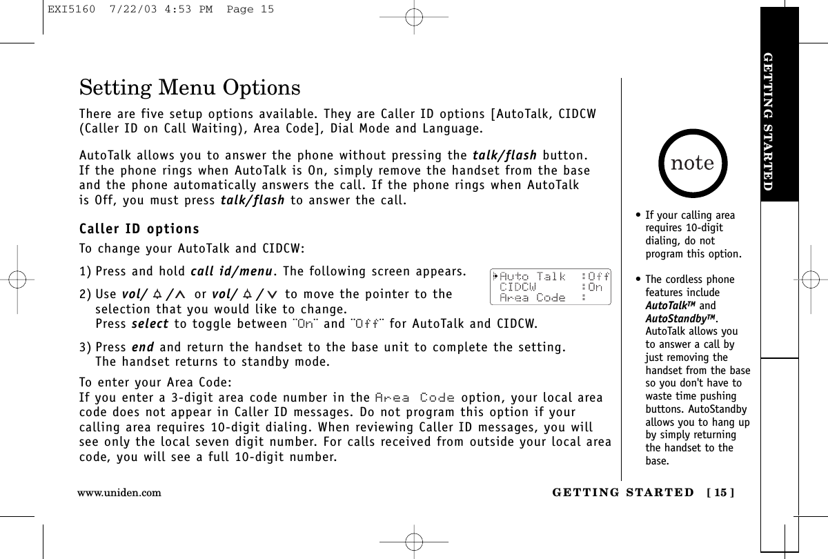 GETTING STARTEDGETTING STARTED [ 15 ]Setting Menu OptionsThere are five setup options available. They are Caller ID options [AutoTalk, CIDCW(Caller ID on Call Waiting), Area Code], Dial Mode and Language.AutoTalk allows you to answer the phone without pressing the talk/flash button.If the phone rings when AutoTalk is On, simply remove the handset from the baseand the phone automatically answers the call. If the phone rings when AutoTalk is Off, you must press talk/flash to answer the call. Caller ID optionsTo change your AutoTalk and CIDCW:1) Press and hold call id/menu. The following screen appears.2) Use vol/ / or vol/ / to move the pointer to theselection that you would like to change.Press select to toggle between ¨On¨ and ¨Off¨ for AutoTalk and CIDCW.3) Press end and return the handset to the base unit to complete the setting. The handset returns to standby mode.To enter your Area Code:If you enter a 3-digit area code number in the Area Code option, your local areacode does not appear in Caller ID messages. Do not program this option if your calling area requires 10-digit dialing. When reviewing Caller ID messages, you willsee only the local seven digit number. For calls received from outside your local areacode, you will see a full 10-digit number.• If your calling arearequires 10-digit dialing, do notprogram this option.• The cordless phonefeatures includeAutoTalkTM andAutoStandbyTM.AutoTalk allows youto answer a call byjust removing thehandset from the baseso you don&apos;t have towaste time pushingbuttons. AutoStandbyallows you to hang upby simply returningthe handset to thebase.www.uniden.comEXI5160  7/22/03 4:53 PM  Page 15