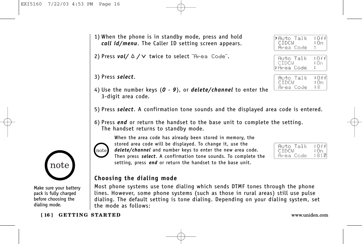 GETTING STARTED[ 16 ] www.uniden.comMake sure your batterypack is fully chargedbefore choosing the dialing mode.1) When the phone is in standby mode, press and hold call id/menu. The Caller ID setting screen appears.2) Press vol/ / twice to select ¨Area Code¨.3) Press select.4) Use the number keys (0-9), or delete/channel to enter the 3-digit area code.5) Press select. A confirmation tone sounds and the displayed area code is entered.6) Press end or return the handset to the base unit to complete the setting. The handset returns to standby mode.When the area code has already been stored in memory, thestored area code will be displayed. To change it, use thedelete/channel and number keys to enter the new area code. Then press select. A confirmation tone sounds. To complete thesetting, press end or return the handset to the base unit.Choosing the dialing modeMost phone systems use tone dialing which sends DTMF tones through the phonelines. However, some phone systems (such as those in rural areas) still use pulsedialing. The default setting is tone dialing. Depending on your dialing system, setthe mode as follows:EXI5160  7/22/03 4:53 PM  Page 16