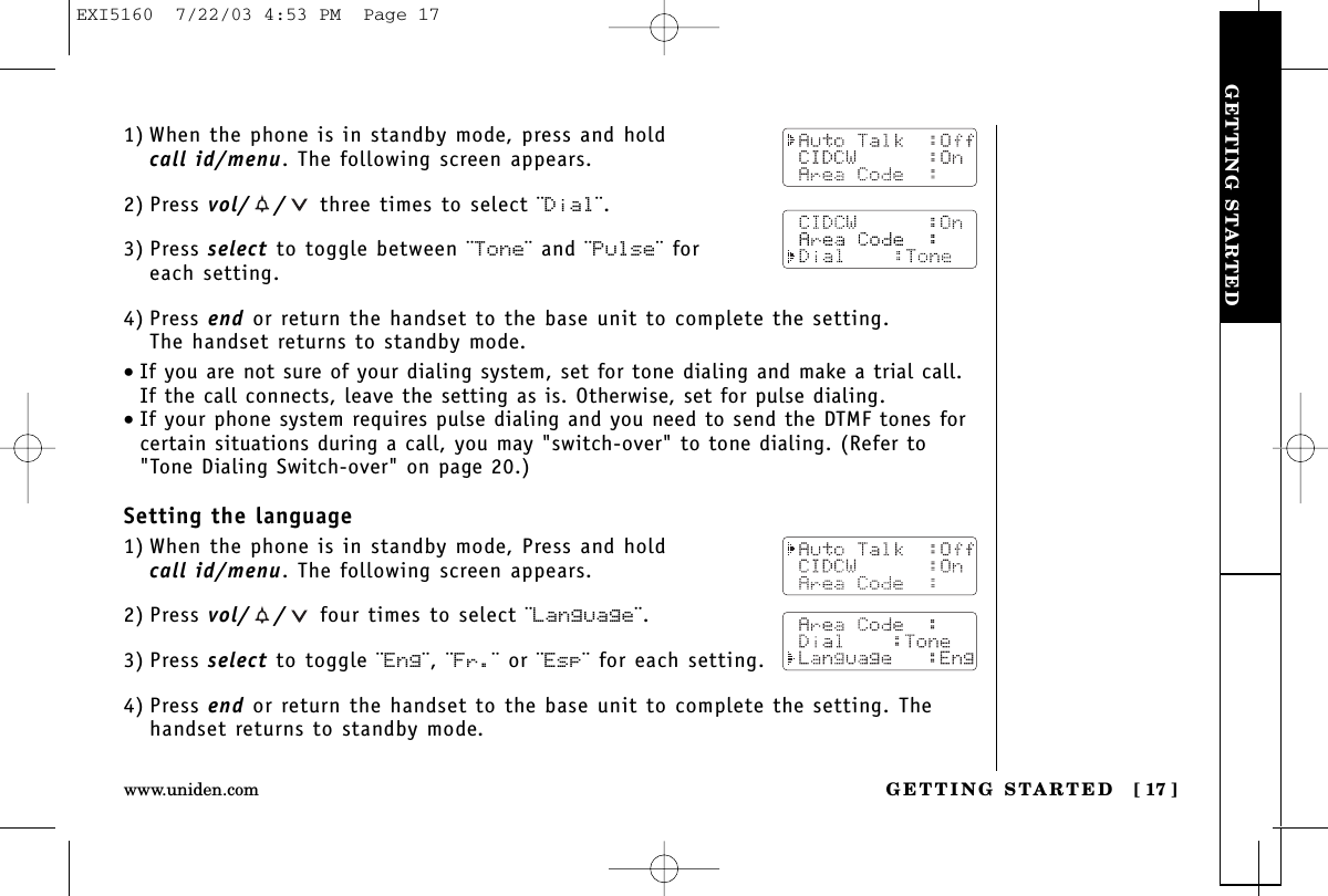 GETTING STARTEDGETTING STARTED [ 17 ]www.uniden.com1) When the phone is in standby mode, press and hold call id/menu. The following screen appears.2) Press vol/ / three times to select ¨Dial¨.3) Press select to toggle between ¨Tone¨ and ¨Pulse¨ for each setting.4) Press end or return the handset to the base unit to complete the setting. The handset returns to standby mode.•If you are not sure of your dialing system, set for tone dialing and make a trial call. If the call connects, leave the setting as is. Otherwise, set for pulse dialing.•If your phone system requires pulse dialing and you need to send the DTMF tones forcertain situations during a call, you may &quot;switch-over&quot; to tone dialing. (Refer to&quot;Tone Dialing Switch-over&quot; on page 20.)Setting the language1) When the phone is in standby mode, Press and hold call id/menu. The following screen appears.2) Press vol/ / four times to select ¨Language¨.3) Press select to toggle ¨Eng¨, ¨Fr.¨ or ¨Esp¨ for each setting.4) Press end or return the handset to the base unit to complete the setting. Thehandset returns to standby mode.EXI5160  7/22/03 4:53 PM  Page 17