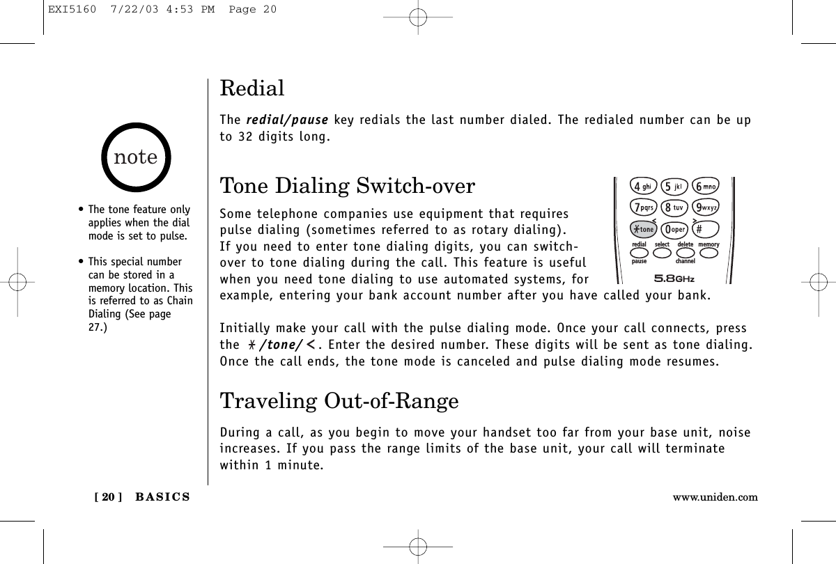 BASICS[ 20 ] www.uniden.comRedialThe redial/pause key redials the last number dialed. The redialed number can be upto 32 digits long.Tone Dialing Switch-overSome telephone companies use equipment that requirespulse dialing (sometimes referred to as rotary dialing). If you need to enter tone dialing digits, you can switch-over to tone dialing during the call. This feature is usefulwhen you need tone dialing to use automated systems, forexample, entering your bank account number after you have called your bank. Initially make your call with the pulse dialing mode. Once your call connects, pressthe  /tone/ . Enter the desired number. These digits will be sent as tone dialing.Once the call ends, the tone mode is canceled and pulse dialing mode resumes. Traveling Out-of-RangeDuring a call, as you begin to move your handset too far from your base unit, noiseincreases. If you pass the range limits of the base unit, your call will terminate within 1 minute.memorydeleteselectredialpause channel• The tone feature onlyapplies when the dialmode is set to pulse.• This special numbercan be stored in amemory location. Thisis referred to as ChainDialing (See page27.)EXI5160  7/22/03 4:53 PM  Page 20