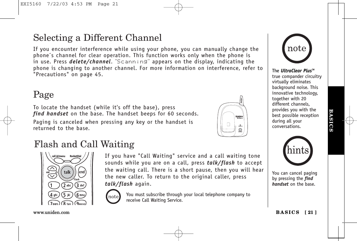 BASICSBASICS [ 21 ]www.uniden.comThe UltraClear PlusTMtrue compander circuitryvirtually eliminatesbackground noise. Thisinnovative technology,together with 20different channels,provides you with thebest possible receptionduring all yourconversations.Flash and Call WaitingIf you have &quot;Call Waiting&quot; service and a call waiting tonesounds while you are on a call, press talk/flash to acceptthe waiting call. There is a short pause, then you will hear the new caller. To return to the original caller, presstalk/flash again.call id/menu RocketDialvolPageTo locate the handset (while it&apos;s off the base), press find handset on the base. The handset beeps for 60 seconds.Paging is canceled when pressing any key or the handset isreturned to the base.charge/in usefind handsetSelecting a Different ChannelIf you encounter interference while using your phone, you can manually change thephone´s channel for clear operation. This function works only when the phone is in use. Press delete/channel. ¨Scanning¨ appears on the display, indicating thephone is changing to another channel. For more information on interference, refer to&quot;Precautions&quot; on page 45.You can cancel pagingby pressing the findhandset on the base.hintsYou must subscribe through your local telephone company toreceive Call Waiting Service.EXI5160  7/22/03 4:53 PM  Page 21