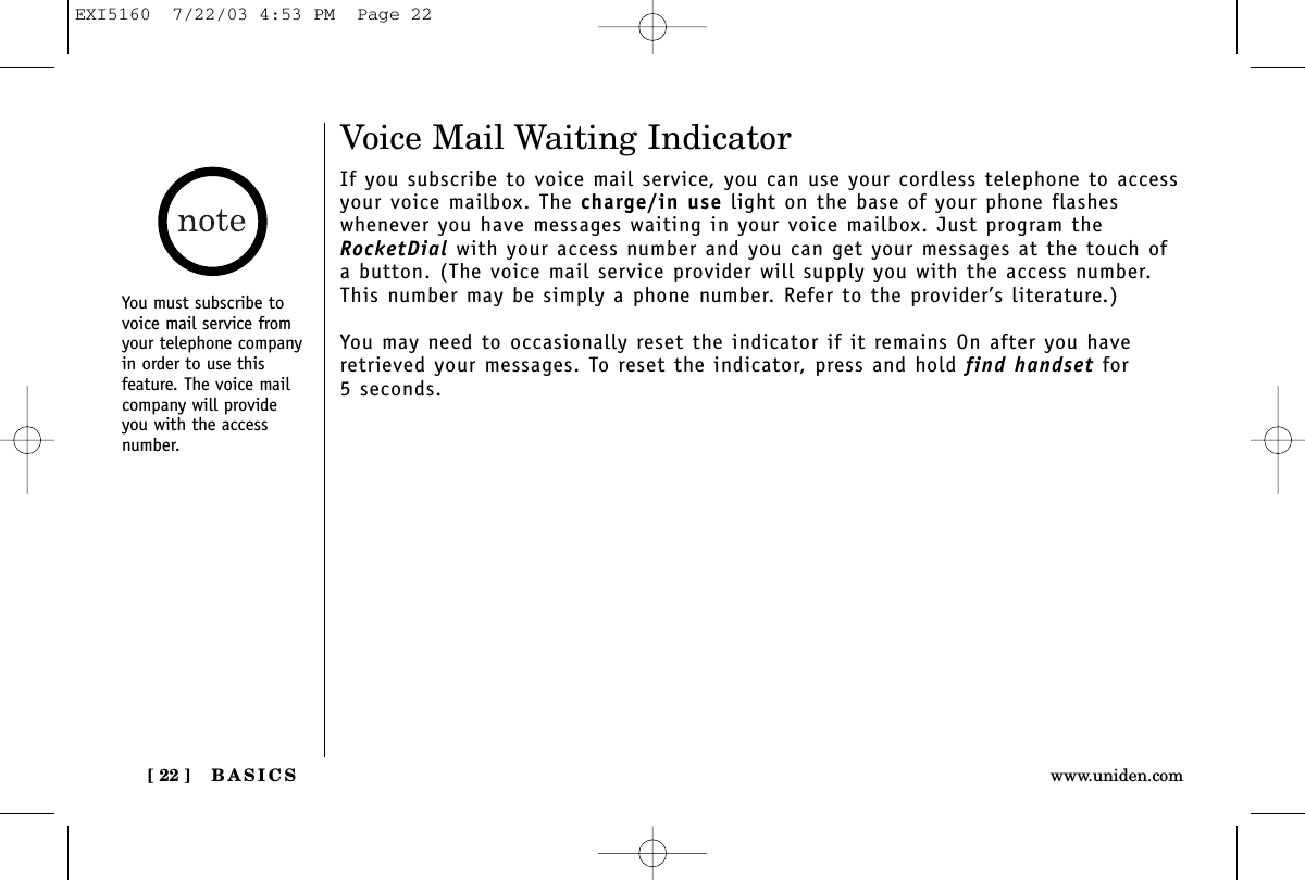 BASICS[ 22 ] www.uniden.comVoice Mail Waiting IndicatorIf you subscribe to voice mail service, you can use your cordless telephone to accessyour voice mailbox. The charge/in use light on the base of your phone flasheswhenever you have messages waiting in your voice mailbox. Just program theRocketDial with your access number and you can get your messages at the touch ofa button. (The voice mail service provider will supply you with the access number.This number may be simply a phone number. Refer to the provider’s literature.)You may need to occasionally reset the indicator if it remains On after you haveretrieved your messages. To reset the indicator, press and hold find handset for5 seconds.You must subscribe tovoice mail service fromyour telephone companyin order to use thisfeature. The voice mailcompany will provideyou with the accessnumber.EXI5160  7/22/03 4:53 PM  Page 22