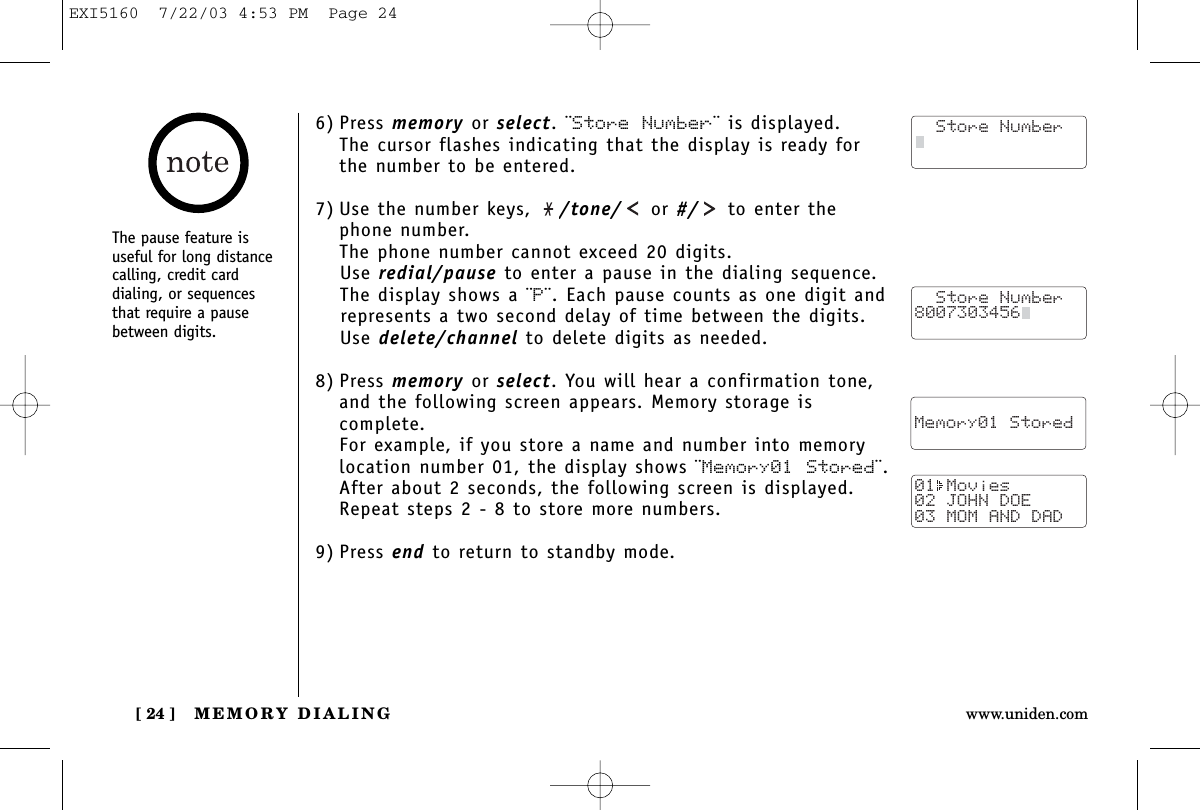 MEMORY DIALING[ 24 ] www.uniden.comThe pause feature isuseful for long distancecalling, credit card dialing, or sequencesthat require a pausebetween digits.6) Press memory or select. ¨Store Number¨ is displayed.The cursor flashes indicating that the display is ready forthe number to be entered.7) Use the number keys,  /tone/ or #/ to enter thephone number. The phone number cannot exceed 20 digits.Use redial/pause to enter a pause in the dialing sequence. The display shows a ¨P¨. Each pause counts as one digit andrepresents a two second delay of time between the digits.Use delete/channel to delete digits as needed.8) Press memory or select. You will hear a confirmation tone,and the following screen appears. Memory storage iscomplete.For example, if you store a name and number into memorylocation number 01, the display shows ¨Memory01 Stored¨.After about 2 seconds, the following screen is displayed. Repeat steps 2 - 8 to store more numbers.9) Press end to return to standby mode.  Store Number8007303456    Memory01 Stored01 Movies02 JOHN DOE03 MOM AND DAD  Store NumberEXI5160  7/22/03 4:53 PM  Page 24