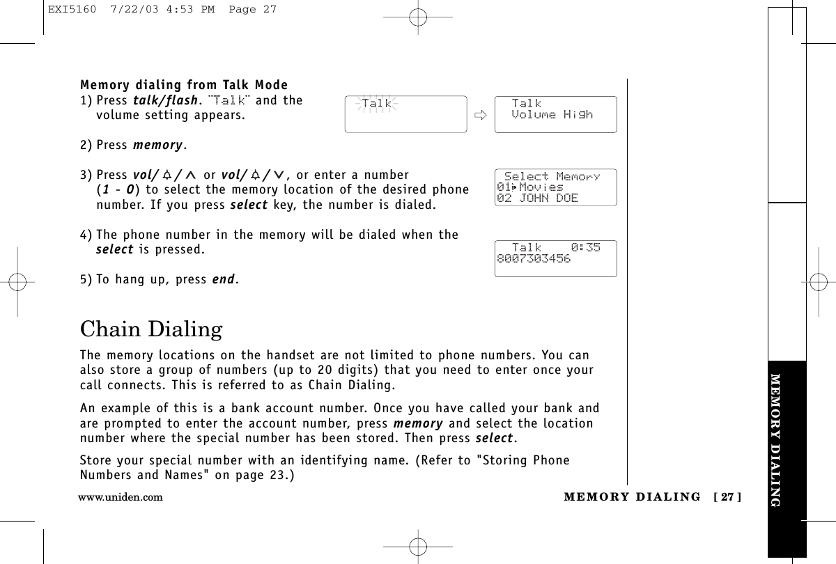 MEMORY DIALINGMEMORY DIALING [ 27 ]www.uniden.comMemory dialing from Talk Mode1) Press talk/flash. ¨Talk¨ and the volume setting appears.2) Press memory.3) Press vol/ / or vol/ / , or enter a number (1-0) to select the memory location of the desired phonenumber. If you press select key, the number is dialed. 4) The phone number in the memory will be dialed when theselect is pressed.5) To hang up, press end.Chain DialingThe memory locations on the handset are not limited to phone numbers. You canalso store a group of numbers (up to 20 digits) that you need to enter once yourcall connects. This is referred to as Chain Dialing.An example of this is a bank account number. Once you have called your bank andare prompted to enter the account number, press memory and select the location number where the special number has been stored. Then press select.Store your special number with an identifying name. (Refer to &quot;Storing PhoneNumbers and Names&quot; on page 23.)  Talk  Talk Volume High Select Memory01 Movies02 JOHN DOE  Talk    0:358007303456EXI5160  7/22/03 4:53 PM  Page 27