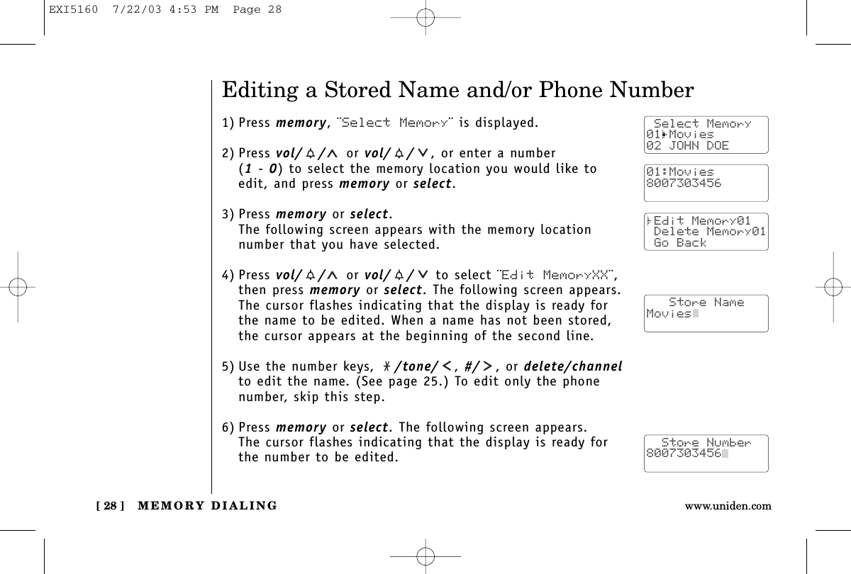 MEMORY DIALING[ 28 ] www.uniden.comEditing a Stored Name and/or Phone Number1) Press memory, ¨Select Memory¨ is displayed.2) Press vol/ / or vol/ / , or enter a number (1-0) to select the memory location you would like toedit, and press memory or select.3) Press memory or select.The following screen appears with the memory locationnumber that you have selected.4) Press vol/ / or vol/ / to select ¨Edit MemoryXX¨,then press memory or select. The following screen appears.The cursor flashes indicating that the display is ready forthe name to be edited. When a name has not been stored,the cursor appears at the beginning of the second line.5) Use the number keys,  /tone/ ,#/ , or delete/channelto edit the name. (See page 25.) To edit only the phonenumber, skip this step.6) Press memory or select. The following screen appears.The cursor flashes indicating that the display is ready forthe number to be edited. Select Memory01 Movies02 JOHN DOE Edit Memory01 Delete Memory01 Go Back   Store NameMovies  Store Number8007303456  01:Movies8007303456EXI5160  7/22/03 4:53 PM  Page 28