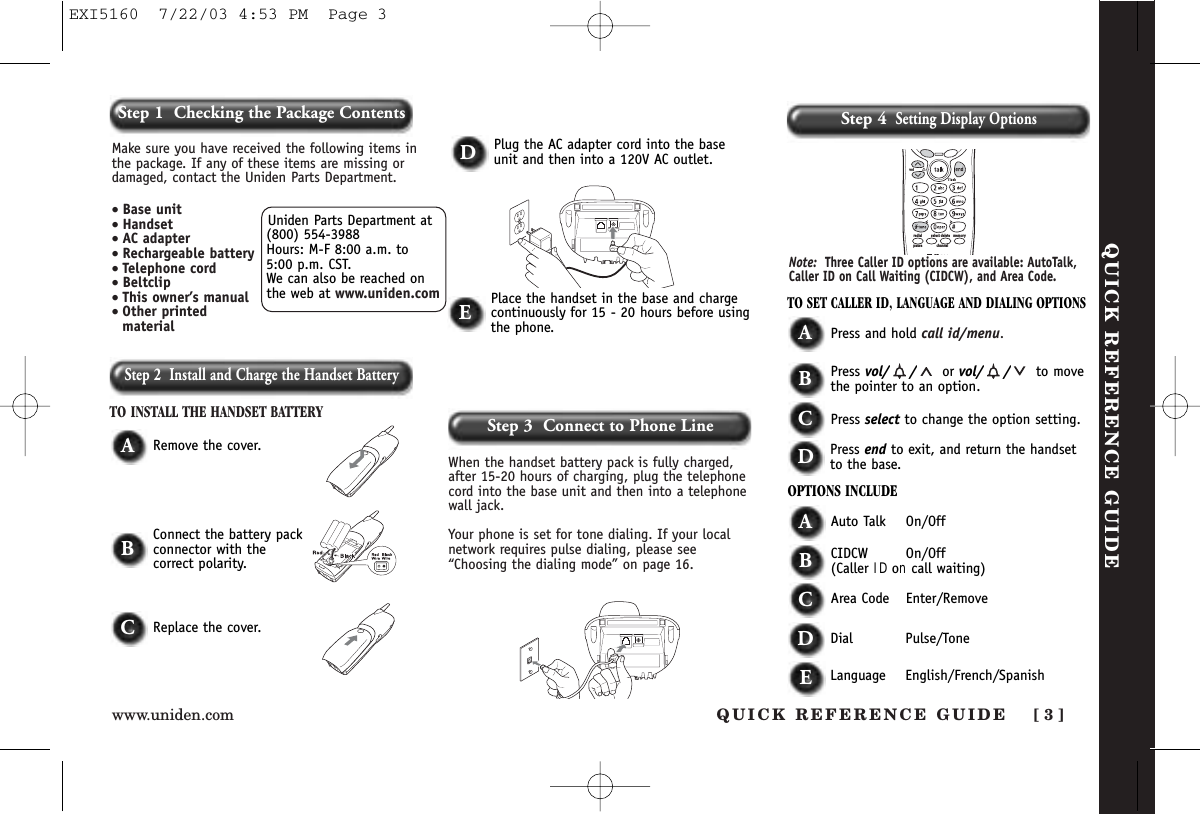 Step 2  Install and Charge the Handset BatteryTO INSTALL THE HANDSET BATTERYWhen the handset battery pack is fully charged,after 15-20 hours of charging, plug the telephonecord into the base unit and then into a telephonewall jack. Your phone is set for tone dialing. If your localnetwork requires pulse dialing, please see“Choosing the dialing mode” on page 16.ARemove the cover.TO SET CALLER ID, LANGUAGE AND DIALING OPTIONSAPress and hold call id/menu.BPress vol/ / or vol/ / to movethe pointer to an option.CPress select to change the option setting.DPress end to exit, and return the handsetto the base.OPTIONS INCLUDEAAuto Talk On/OffBCIDCW On/Off(Caller ID on call waiting)CArea Code Enter/RemoveDDial Pulse/ToneDPlug the AC adapter cord into the baseunit and then into a 120V AC outlet.EPlace the handset in the base and chargecontinuously for 15 - 20 hours before usingthe phone.BConnect the battery packconnector with the correct polarity.CReplace the cover.memorydeleteselectredialpause channelvolNote: Three Caller ID options are available: AutoTalk,Caller ID on Call Waiting (CIDCW), and Area Code. QUICK REFERENCE GUIDEStep 3  Connect to Phone LineStep 4Setting Display OptionsUniden Parts Department at(800) 554-3988Hours: M-F 8:00 a.m. to 5:00 p.m. CST. We can also be reached onthe web at www.uniden.comMake sure you have received the following items inthe package. If any of these items are missing ordamaged, contact the Uniden Parts Department.• Base unit• Handset• AC adapter• Rechargeable battery• Telephone cord• Beltclip• This owner’s manual• Other printedmaterialQUICK REFERENCE GUIDE [ 3]www.uniden.comStep 1  Checking the Package ContentsELanguage English/French/SpanishEXI5160  7/22/03 4:53 PM  Page 3