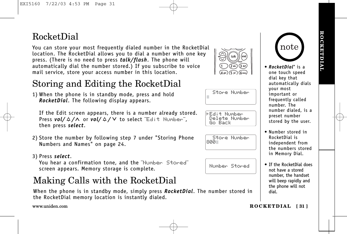 ROCKETDIALROCKETDIAL [ 31 ]www.uniden.com Edit Number Delete Number Go Back  Store Number  Number StoredRocketDialYou can store your most frequently dialed number in the RocketDiallocation. The RocketDial allows you to dial a number with one keypress. (There is no need to press talk/flash. The phone willautomatically dial the number stored.) If you subscribe to voicemail service, store your access number in this location.Storing and Editing the RocketDial1) When the phone is in standby mode, press and holdRocketDial. The following display appears. If the Edit screen appears, there is a number already stored.Press vol/ / or vol/ / to select ¨Edit Number¨,then press select.2) Store the number by following step 7 under &quot;Storing PhoneNumbers and Names&quot; on page 24.3) Press select.You hear a confirmation tone, and the ¨Number Stored¨screen appears. Memory storage is complete.Making Calls with the RocketDialWhen the phone is in standby mode, simply press RocketDial. The number stored inthe RocketDial memory location is instantly dialed.  Store Number  Store Number  Store Number800vol•RocketDial®is aone touch speeddial key thatautomatically dialsyour mostimportant orfrequently callednumber. Thenumber dialed, is apreset numberstored by the user.• Number stored inRocketDial isindependent fromthe numbers storedin Memory Dial.• If the RocketDial doesnot have a storednumber, the handsetwill beep rapidly andthe phone will notdial.EXI5160  7/22/03 4:53 PM  Page 31