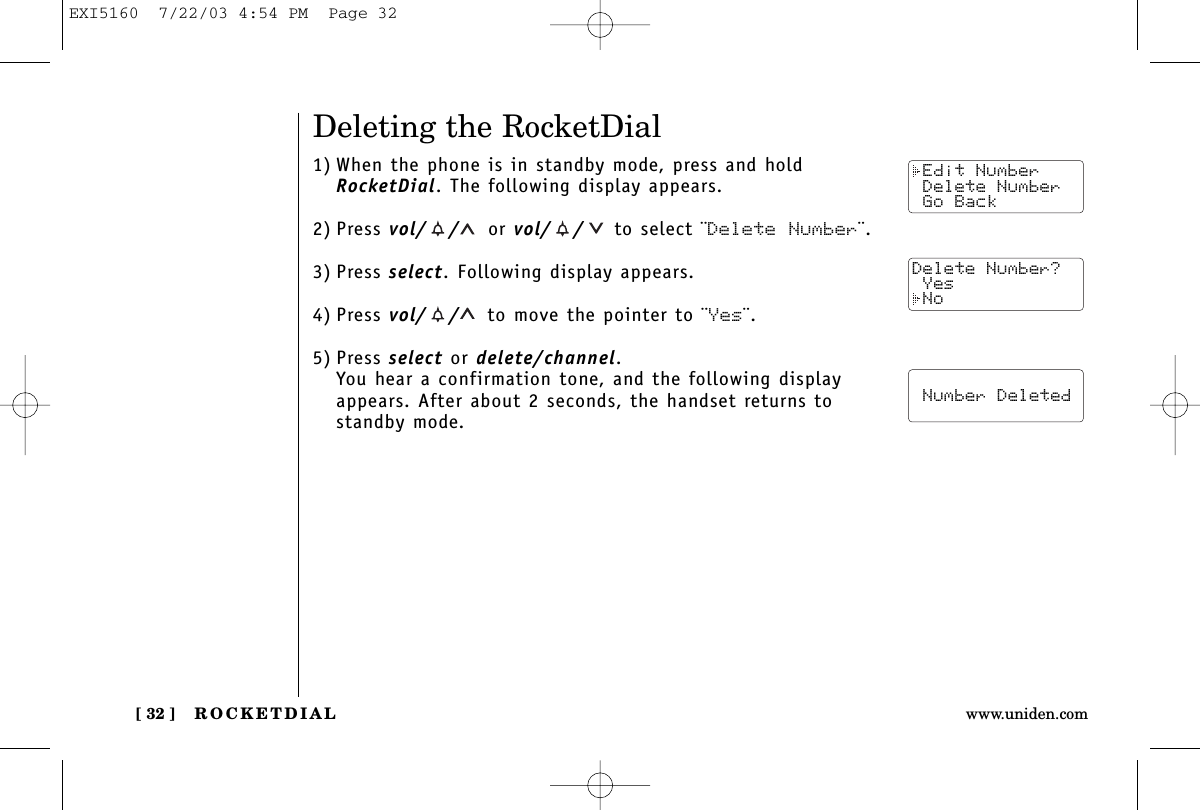 ROCKETDIAL[ 32 ] www.uniden.comDeleting the RocketDial1) When the phone is in standby mode, press and holdRocketDial. The following display appears.2) Press vol/ / or vol/ / to select ¨Delete Number¨.3) Press select. Following display appears.4) Press vol/ / to move the pointer to ¨Yes¨.5) Press select or delete/channel.You hear a confirmation tone, and the following displayappears. After about 2 seconds, the handset returns tostandby mode. Edit Number Delete Number Go BackDelete Number? Yes No  Number DeletedEXI5160  7/22/03 4:54 PM  Page 32