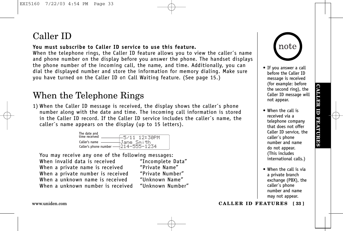 CALLER ID FEATURESCALLER ID FEATURES [ 33 ]www.uniden.com• If you answer a callbefore the Caller IDmessage is received(for example: beforethe second ring), theCaller ID message willnot appear.• When the call isreceived via a telephone companythat does not offerCaller ID service, thecaller´s phone number and name do not appear. (This includes international calls.)• When the call is via a private branchexchange (PBX), thecaller´s phone number and namemay not appear.Caller IDYou must subscribe to Caller ID service to use this feature.When the telephone rings, the Caller ID feature allows you to view the caller´s nameand phone number on the display before you answer the phone. The handset displaysthe phone number of the incoming call, the name, and time. Additionally, you candial the displayed number and store the information for memory dialing. Make sureyou have turned on the Caller ID on Call Waiting feature. (See page 15.)When the Telephone Rings1) When the Caller ID message is received, the display shows the caller´s phone number along with the date and time. The incoming call information is stored in the Caller ID record. If the Caller ID service includes the caller´s name, thecaller´s name appears on the display (up to 15 letters).You may receive any one of the following messages:When invalid data is received “Incomplete Data”When a private name is received “Private Name”When a private number is received  “Private Number”When a unknown name is received “Unknown Name”When a unknown number is received  “Unknown Number” 5/11 12:30PM Jane Smith214-555-1234The date andtime receivedCaller&apos;s nameCaller&apos;s phone numberEXI5160  7/22/03 4:54 PM  Page 33