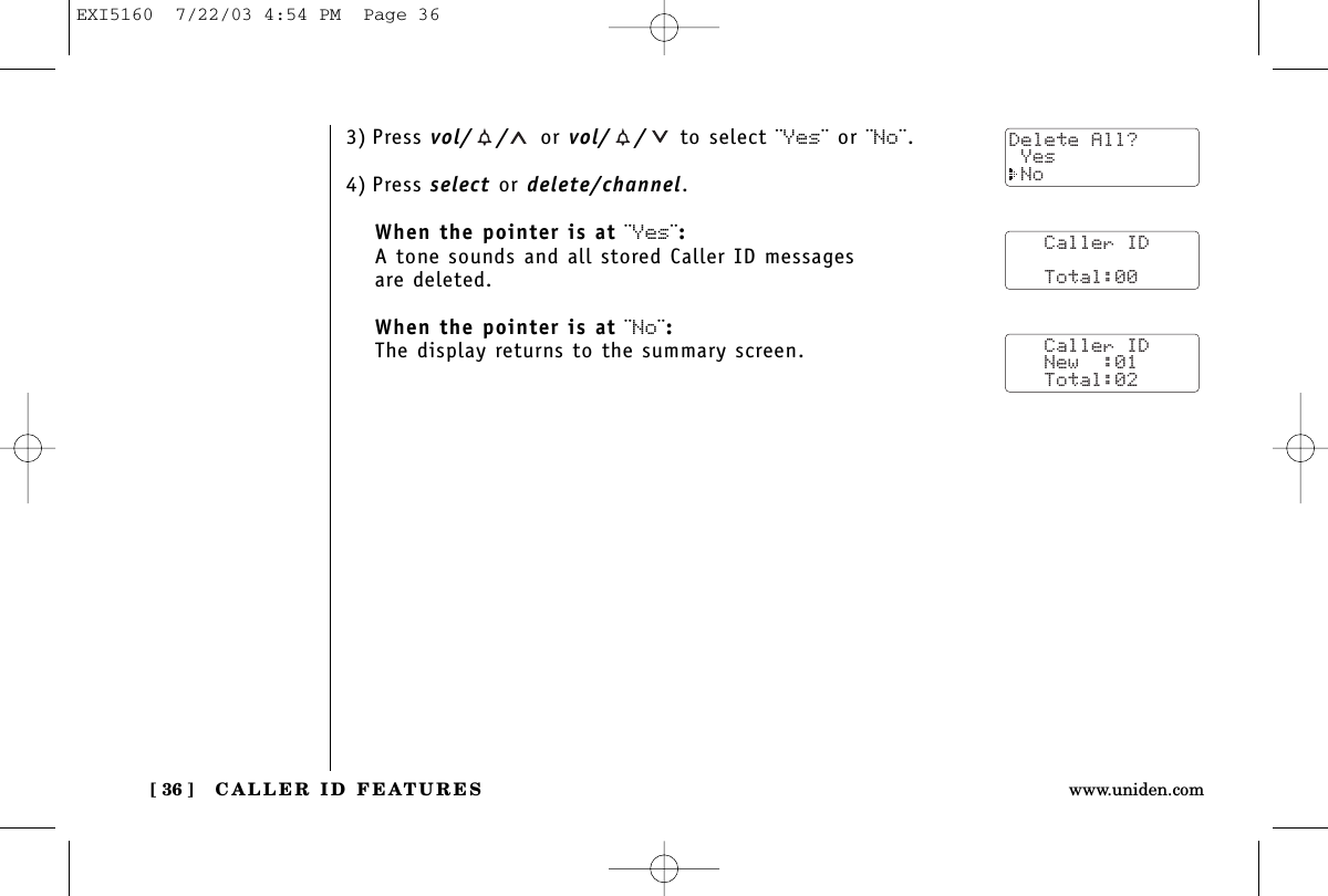 CALLER ID FEATURES[ 36 ] www.uniden.com3) Press vol/ / or vol/ / to select ¨Yes¨ or ¨No¨.4) Press select or delete/channel.When the pointer is at ¨Yes¨:A tone sounds and all stored Caller ID messages are deleted.When the pointer is at ¨No¨:The display returns to the summary screen.   Caller ID      Total:00   Caller ID   New  :01   Total:02Delete All? Yes NoEXI5160  7/22/03 4:54 PM  Page 36