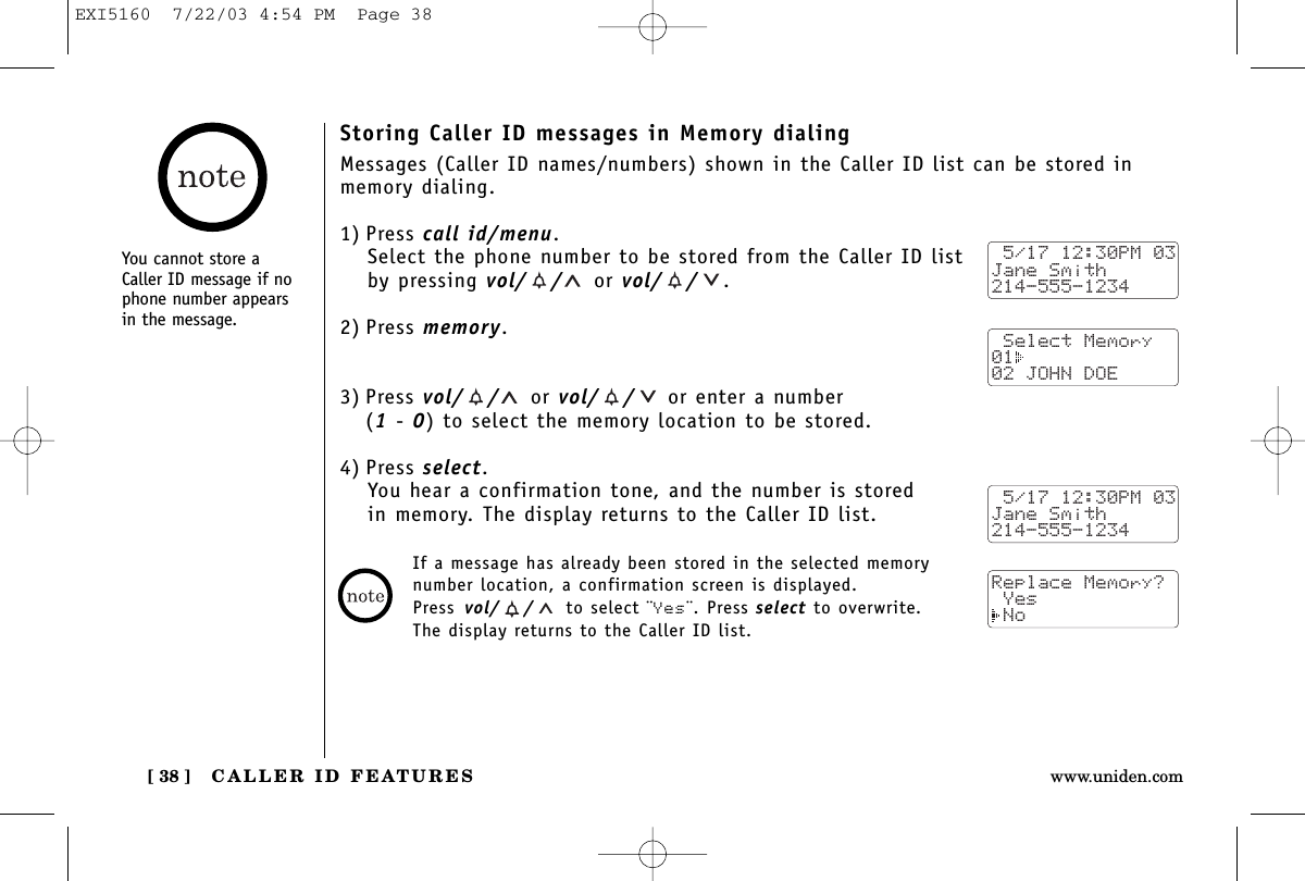 CALLER ID FEATURES[ 38 ] www.uniden.comStoring Caller ID messages in Memory dialingMessages (Caller ID names/numbers) shown in the Caller ID list can be stored inmemory dialing.1) Press call id/menu.Select the phone number to be stored from the Caller ID listby pressing vol/ / or vol/ / .2) Press memory.3) Press vol/ / or vol/ / or enter a number (1-0) to select the memory location to be stored.4) Press select.You hear a confirmation tone, and the number is stored in memory. The display returns to the Caller ID list. 5/17 12:30PM 03Jane Smith214-555-1234 Select Memory01  02 JOHN DOE 5/17 12:30PM 03Jane Smith214-555-1234Replace Memory? Yes NoIf a message has already been stored in the selected memorynumber location, a confirmation screen is displayed. Press vol/ / to select ¨Yes¨. Press select to overwrite. The display returns to the Caller ID list.You cannot store aCaller ID message if nophone number appearsin the message.EXI5160  7/22/03 4:54 PM  Page 38