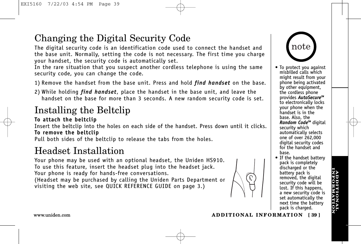 ADDITIONALINFORMATIONADDITIONAL INFORMATION [ 39 ]www.uniden.comChanging the Digital Security CodeThe digital security code is an identification code used to connect the handset andthe base unit. Normally, setting the code is not necessary. The first time you chargeyour handset, the security code is automatically set. In the rare situation that you suspect another cordless telephone is using the samesecurity code, you can change the code.1) Remove the handset from the base unit. Press and hold find handset on the base.2) While holding find handset, place the handset in the base unit, and leave thehandset on the base for more than 3 seconds. A new random security code is set.Installing the BeltclipTo attach the beltclipInsert the beltclip into the holes on each side of the handset. Press down until it clicks.To remove the beltclipPull both sides of the beltclip to release the tabs from the holes.Headset InstallationYour phone may be used with an optional headset, the Uniden HS910. To use this feature, insert the headset plug into the headset jack. Your phone is ready for hands-free conversations.(Headset may be purchased by calling the Uniden Parts Department or visiting the web site, see QUICK REFERENCE GUIDE on page 3.)• To protect you againstmisbilled calls whichmight result from yourphone being activatedby other equipment,the cordless phoneprovides AutoSecureTMto electronically locksyour phone when thehandset is in thebase. Also, theRandom CodeTM digitalsecurity whichautomatically selectsone of over 262,000digital security codesfor the handset andbase.• If the handset batterypack is completelydischarged or thebattery pack isremoved, the digitalsecurity code will belost. If this happens,a new security code isset automatically thenext time the batterypack is charged.EXI5160  7/22/03 4:54 PM  Page 39