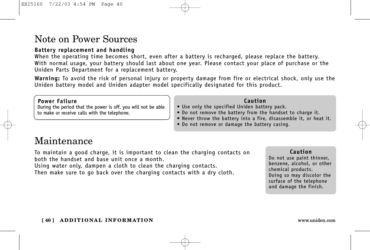 ADDITIONAL INFORMATION[ 40 ] www.uniden.comNote on Power SourcesBattery replacement and handlingWhen the operating time becomes short, even after a battery is recharged, please replace the battery.With normal usage, your battery should last about one year. Please contact your place of purchase or theUniden Parts Department for a replacement battery.Warning: To avoid the risk of personal injury or property damage from fire or electrical shock, only use theUniden battery model and Uniden adapter model specifically designated for this product.Power FailureDuring the period that the power is off, you will not be ableto make or receive calls with the telephone.Caution• Use only the specified Uniden battery pack.• Do not remove the battery from the handset to charge it.• Never throw the battery into a fire, disassemble it, or heat it.• Do not remove or damage the battery casing.CautionDo not use paint thinner,benzene, alcohol, or otherchemical products. Doing so may discolor thesurface of the telephoneand damage the finish.MaintenanceTo maintain a good charge, it is important to clean the charging contacts onboth the handset and base unit once a month. Using water only, dampen a cloth to clean the charging contacts. Then make sure to go back over the charging contacts with a dry cloth.EXI5160  7/22/03 4:54 PM  Page 40