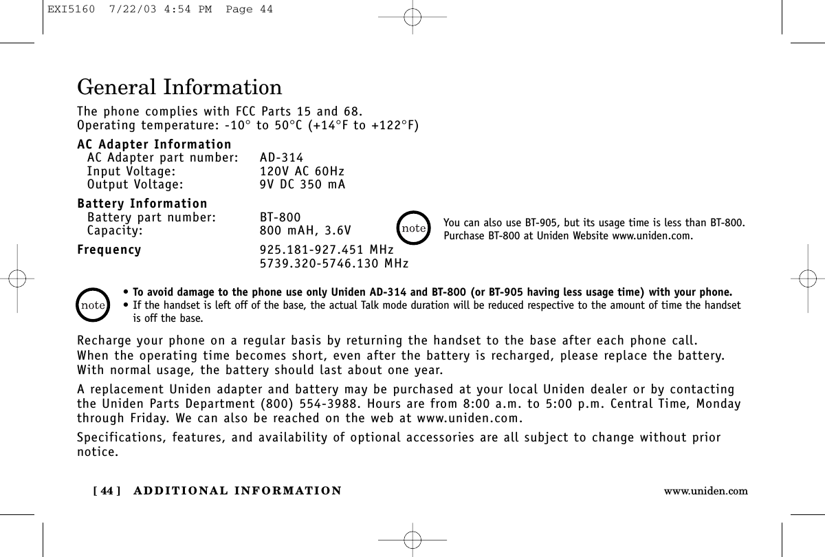 ADDITIONAL INFORMATION[ 44 ] www.uniden.comGeneral InformationThe phone complies with FCC Parts 15 and 68.Operating temperature: -10°to 50°C (+14°F to +122°F)AC Adapter InformationAC Adapter part number: AD-314Input Voltage: 120V AC 60HzOutput Voltage: 9V DC 350 mABattery InformationBattery part number: BT-800Capacity: 800 mAH, 3.6VFrequency 925.181-927.451 MHz5739.320-5746.130 MHzRecharge your phone on a regular basis by returning the handset to the base after each phone call. When the operating time becomes short, even after the battery is recharged, please replace the battery. With normal usage, the battery should last about one year. A replacement Uniden adapter and battery may be purchased at your local Uniden dealer or by contactingthe Uniden Parts Department (800) 554-3988. Hours are from 8:00 a.m. to 5:00 p.m. Central Time, Mondaythrough Friday. We can also be reached on the web at www.uniden.com. Specifications, features, and availability of optional accessories are all subject to change without priornotice.•To avoid damage to the phone use only Uniden AD-314 and BT-800 (or BT-905 having less usage time) with your phone.• If the handset is left off of the base, the actual Talk mode duration will be reduced respective to the amount of time the handsetis off the base.You can also use BT-905, but its usage time is less than BT-800.Purchase BT-800 at Uniden Website www.uniden.com.EXI5160  7/22/03 4:54 PM  Page 44