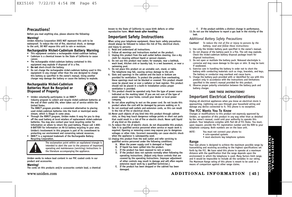 ADDITIONALINFORMATIONADDITIONAL INFORMATION [ 45 ]www.uniden.comPrecautions!Before you read anything else, please observe the following:Warning!Uniden America Corporation DOES NOT represent this unit to bewaterproof. To reduce the risk of fire, electrical shock, or damage to the unit, DO NOT expose this unit to rain or moisture. Rechargeable Nickel-Cadmium Battery Warning• This equipment contains a rechargeable nickel-cadmium battery.• Cadmium is a chemical known to the State of California to causecancer.• The rechargeable nickel-cadmium battery contained in thisequipment may explode if disposed of in a fire.•Do not short-circuit the battery.• Do not charge the rechargeable nickel-cadmium battery used in thisequipment in any charger other than the one designed to chargethis battery as specified in the owner’s manual. Using anothercharger may damage the battery or cause the battery to explode.Rechargeable Nickel-CadmiumBatteries Must Be Recycled orDisposed of Properly• Uniden voluntarily participates in an RBRC®industry program to collect and recycle nickel-cadmium batteries atthe end of their useful life, when taken out of service within theUnited States. The RBRC® program provides a convenient alternative to placingused nickel-cadmium batteries into the trash or municipal wastestream, which is illegal in some areas.• Through the RBRC® program, Uniden makes it easy for you to dropoff the used battery at local retailers of replacement nickel-cadmiumbatteries. You may also contact your local recycling center forinformation on where to return the used battery. Please call 1-800-8-BATTERY for information on Ni-Cd battery recycling in your area.Uniden&apos;s involvement in this program is part of its commitment toprotecting our environment and conserving natural resources.• RBRC® is a registered trademark of the Rechargeable BatteryRecycling Corporation.Uniden works to reduce lead content in our PVC coated cords in ourproduct and accessories.Warning!The cords on this products and/or accessories contain lead, a chemicalknown to the State of California to cause birth defects or other reproductive harm. Wash hands after handling.Important Safety InstructionsWhen using your telephone equipment, these basic safety precautionsshould always be followed to reduce the risk of fire, electrical shock,and injury to persons:1. Read and understand all instructions.2. Follow all warnings and instructions marked on the product.3. Unplug this product from the wall outlet before cleaning. Use a drycloth for cleaning without liquid or aerosol cleaners.4. Do not use this product near water; for example, near a bathtub,wash bowl, kitchen sink or laundry tub, in a wet basement, or near aswimming pool.5. Do not place this product on an unstable cart, stand, or table. The telephone may fall, causing serious damage to the unit.6. Slots and openings in the cabinet and the back or bottom areprovided for ventilation. To protect the product from overheating,these openings must not be blocked or covered. This product shouldnever be placed near or over a radiator or heat register. This productshould not be placed in a built-in installation unless properventilation is provided.7. This product should be operated only from the type of power sourceindicated on the marking label. If you are not sure of the type ofpower supply to your home, consult your dealer or local powercompany.8. Do not allow anything to rest on the power cord. Do not locate thisproduct where the cord will be damaged by persons walking on it.9. Do not overload wall outlets and extension cords, as this can resultin the risk of fire or electrical shock.10. Never push objects of any kind into this product through cabinetslots, as they may touch dangerous voltage points or short out partsthat could result in a risk of fire or electric shock. Never spill liquidof any kind on the product.11. To reduce the risk of electric shock, do not disassemble this product.Take it to qualified service personnel when service or repair work isrequired. Opening or removing covers may expose you to dangerousvoltages or other risks. Incorrect reassembly can cause electric shockwhen the appliance is subsequently used.12. Unplug this product from the wall outlet and refer servicing toqualified service personnel under the following conditions:A. When the power supply cord is damaged or frayed.B. If liquid has been spilled into the product.C. If the product has been exposed to rain or water.D. If the product does not operate normally when following theoperating instructions. (Adjust only those controls that arecovered by the operating instructions. Improper adjustmentof other controls may result in damage and will often requireextensive repair work by a qualified technician.)E. If the product has been dropped or the cabinet has beendamaged.F. If the product exhibits a distinct change in performance.13. Do not use the telephone to report a gas leak in the vicinity of theleak.Additional Battery Safety PrecautionsCaution! To reduce the risk of fire or injury to persons by thebattery, read and follow these instructions:1. Use only the Uniden battery pack specified in the owner’s manual. 2. Do not dispose of the battery pack in a fire. The cell may explode.Check the nickel-cadmium battery disposal package insert fordisposal instructions.3. Do not open or mutilate the battery pack. Released electrolyte iscorrosive and may cause damage to the eyes or skin. It may be toxicif swallowed.4. Exercise care in handling the battery in order not to short thebattery with conducting materials such as rings, bracelets, and keys.The battery or conductor may overheat and cause burns.5. Charge the battery pack provided with or identified for use with thisproduct only in accordance with the instructions and limitationsspecified in the owner’s manual provided for this product.6. Observe proper polarity orientation between the battery pack andbattery charger.SAVE THESE INSTRUCTIONS!Important Electrical ConsiderationsUnplug all electrical appliances when you know an electrical storm isapproaching. Lightning can pass through your household wiring anddamage any device connected to it. This phone is no exception.The FCC Wants You To KnowChanges or modifications to this product not expressly approved byUniden, or operation of this product in any way other than as detailedby the owner’s manual, could void your authority to operate thisproduct. Your telephone compiles with Part 68 of FCC Rules. You must,upon request, provide the FCC registration number and the REN to yourtelephone company. Both numbers are on the base unit.NOTE: You must not connect your phone to:• coin-operated systems• most electronic key telephone systemsRangeYour new phone is designed to achieve the maximum possible range bytransmitting and receiving according to the highest specifications setforth by the FCC. We have rated this phone to operate at a maximumdistance with the qualification that the range depends upon theenvironment in which the telephone is used. Many factors limit range,and it would be impossible to include all the variables in our rating.The Maximum Range rating of this phone is meant to be used as ameans of comparison against other range claims.The exclamation point within an equilateral triangle isintended to alert the user to the presence of importantoperating and maintenance (servicing) instructions inthe literature accompanying the appliance.EXI5160  7/22/03 4:54 PM  Page 45