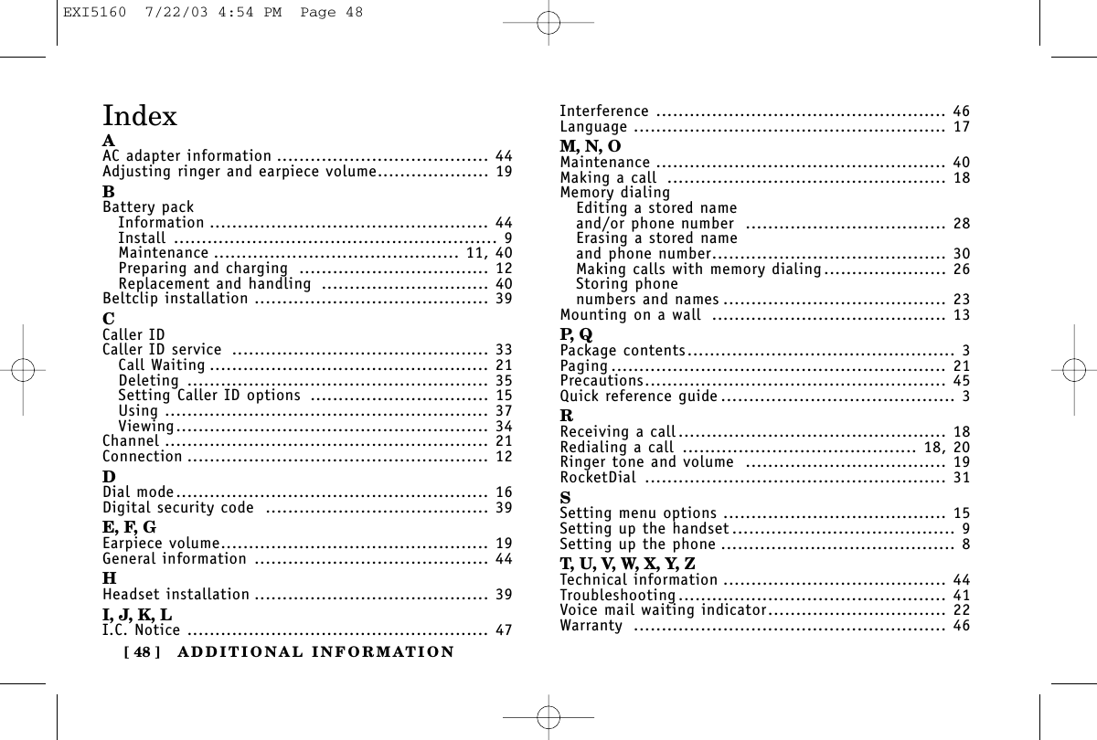 ADDITIONAL INFORMATION[ 48 ]IndexAAC adapter information ...................................... 44Adjusting ringer and earpiece volume.................... 19BBattery packInformation .................................................. 44Install .......................................................... 9Maintenance ............................................ 11, 40Preparing and charging .................................. 12Replacement and handling .............................. 40Beltclip installation .......................................... 39CCaller IDCaller ID service .............................................. 33Call Waiting .................................................. 21Deleting ...................................................... 35Setting Caller ID options ................................ 15Using .......................................................... 37Viewing........................................................ 34Channel .......................................................... 21Connection ...................................................... 12DDial mode........................................................ 16Digital security code ........................................ 39E, F, GEarpiece volume................................................ 19General information .......................................... 44HHeadset installation .......................................... 39I, J, K, LI.C. Notice ...................................................... 47Interference .................................................... 46Language ........................................................ 17M, N, OMaintenance .................................................... 40Making a call .................................................. 18Memory dialingEditing a stored nameand/or phone number .................................... 28Erasing a stored nameand phone number.......................................... 30Making calls with memory dialing...................... 26Storing phone numbers and names ........................................ 23Mounting on a wall .......................................... 13P, QPackage contents................................................ 3Paging ............................................................ 21Precautions...................................................... 45Quick reference guide .......................................... 3RReceiving a call................................................ 18Redialing a call .......................................... 18, 20Ringer tone and volume .................................... 19RocketDial ...................................................... 31SSetting menu options ........................................ 15Setting up the handset ........................................ 9Setting up the phone .......................................... 8T, U, V, W, X, Y, ZTechnical information ........................................ 44Troubleshooting ................................................ 41Voice mail waiting indicator................................ 22Warranty ........................................................ 46EXI5160  7/22/03 4:54 PM  Page 48