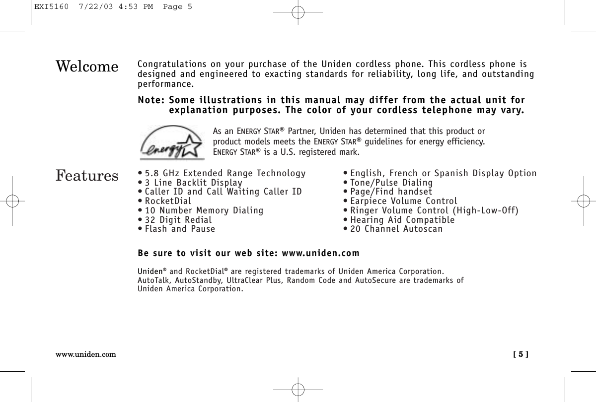 [ 5 ]www.uniden.comWelcome Congratulations on your purchase of the Uniden cordless phone. This cordless phone isdesigned and engineered to exacting standards for reliability, long life, and outstandingperformance.Note: Some illustrations in this manual may differ from the actual unit for explanation purposes. The color of your cordless telephone may vary.Be sure to visit our web site: www.uniden.comUniden®and RocketDial®are registered trademarks of Uniden America Corporation.AutoTalk, AutoStandby, UltraClear Plus, Random Code and AutoSecure are trademarks of Uniden America Corporation.Features • 5.8 GHz Extended Range Technology• 3 Line Backlit Display• Caller ID and Call Waiting Caller ID• RocketDial• 10 Number Memory Dialing• 32 Digit Redial• Flash and Pause• English, French or Spanish Display Option• Tone/Pulse Dialing• Page/Find handset• Earpiece Volume Control• Ringer Volume Control (High-Low-Off)• Hearing Aid Compatible• 20 Channel AutoscanAs an ENERGY STAR®Partner, Uniden has determined that this product orproduct models meets the ENERGY STAR®guidelines for energy efficiency.ENERGY STAR®is a U.S. registered mark.EXI5160  7/22/03 4:53 PM  Page 5