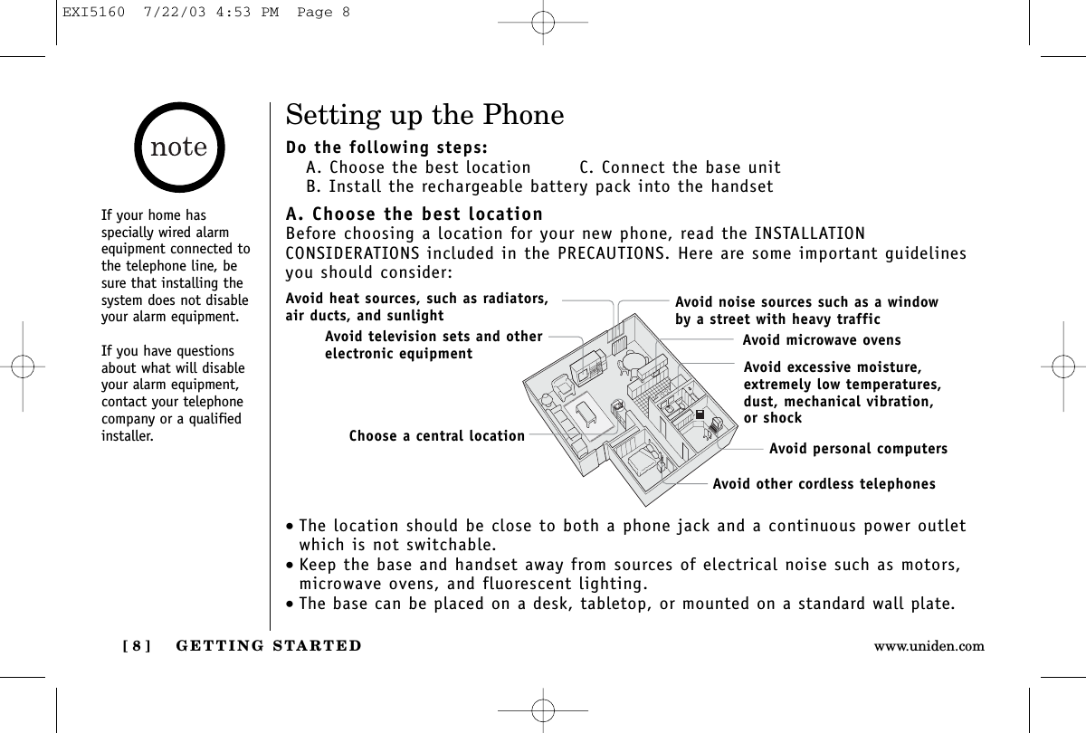 GETTING STARTED[ 8 ] www.uniden.comSetting up the PhoneDo the following steps:A. Choose the best location   C. Connect the base unitB. Install the rechargeable battery pack into the handsetA. Choose the best locationBefore choosing a location for your new phone, read the INSTALLATION CONSIDERATIONS included in the PRECAUTIONS. Here are some important guidelinesyou should consider:•The location should be close to both a phone jack and a continuous power outletwhich is not switchable.•Keep the base and handset away from sources of electrical noise such as motors,microwave ovens, and fluorescent lighting.•The base can be placed on a desk, tabletop, or mounted on a standard wall plate.Avoid excessive moisture, extremely low temperatures, dust, mechanical vibration, or shockAvoid heat sources, such as radiators,air ducts, and sunlightAvoid television sets and otherelectronic equipmentAvoid noise sources such as a window by a street with heavy trafficAvoid microwave ovensAvoid personal computersAvoid other cordless telephonesChoose a central locationIf your home hasspecially wired alarmequipment connected tothe telephone line, besure that installing thesystem does not disableyour alarm equipment.If you have questionsabout what will disableyour alarm equipment,contact your telephonecompany or a qualifiedinstaller.EXI5160  7/22/03 4:53 PM  Page 8