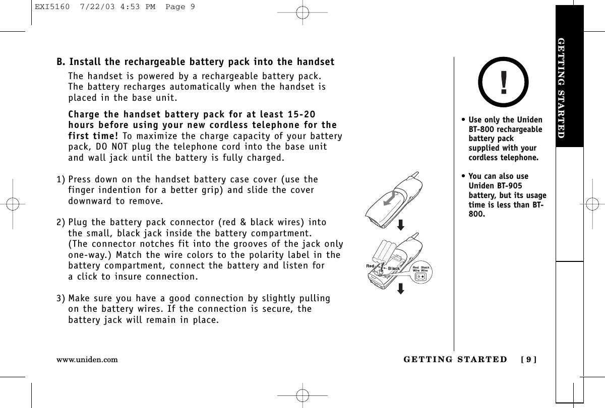 GETTING STARTEDGETTING STARTED [ 9 ]www.uniden.comB. Install the rechargeable battery pack into the handsetThe handset is powered by a rechargeable battery pack. The battery recharges automatically when the handset isplaced in the base unit.Charge the handset battery pack for at least 15-20hours before using your new cordless telephone for thefirst time! To maximize the charge capacity of your batterypack, DO NOT plug the telephone cord into the base unitand wall jack until the battery is fully charged.1) Press down on the handset battery case cover (use thefinger indention for a better grip) and slide the coverdownward to remove.2) Plug the battery pack connector (red &amp; black wires) intothe small, black jack inside the battery compartment. (The connector notches fit into the grooves of the jack onlyone-way.) Match the wire colors to the polarity label in thebattery compartment, connect the battery and listen for a click to insure connection.3) Make sure you have a good connection by slightly pullingon the battery wires. If the connection is secure, thebattery jack will remain in place.•Use only the UnidenBT-800 rechargeablebattery packsupplied with yourcordless telephone.•You can also useUniden BT-905battery, but its usagetime is less than BT-800.EXI5160  7/22/03 4:53 PM  Page 9