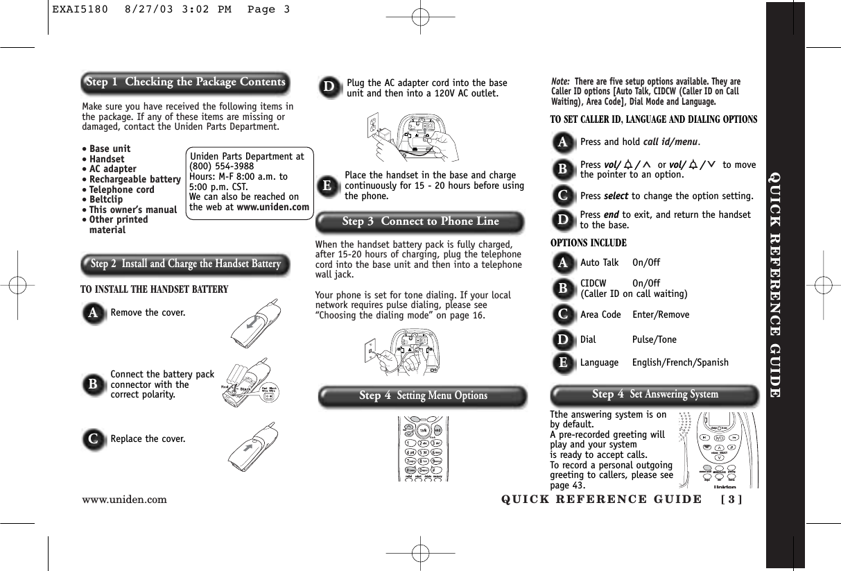 Step 2  Install and Charge the Handset BatteryTO INSTALL THE HANDSET BATTERYWhen the handset battery pack is fully charged,after 15-20 hours of charging, plug the telephonecord into the base unit and then into a telephonewall jack. Your phone is set for tone dialing. If your localnetwork requires pulse dialing, please see“Choosing the dialing mode” on page 16.ARemove the cover.TO SET CALLER ID, LANGUAGE AND DIALING OPTIONSAPress and hold call id/menu.BPress vol/ / or vol/ / to movethe pointer to an option.CPress select to change the option setting.DPress end to exit, and return the handsetto the base.OPTIONS INCLUDEAAuto Talk On/OffBCIDCW On/Off(Caller ID on call waiting)CArea Code Enter/RemoveDDial Pulse/ToneDPlug the AC adapter cord into the baseunit and then into a 120V AC outlet.EPlace the handset in the base and chargecontinuously for 15 - 20 hours before usingthe phone.BConnect the battery packconnector with the correct polarity.CReplace the cover.memorydeleteselectredialvolNote: There are five setup options available. They areCaller ID options [Auto Talk, CIDCW (Caller ID on CallWaiting), Area Code], Dial Mode and Language.QUICK REFERENCE GUIDEStep 3  Connect to Phone LineStep 4Setting Menu OptionsUniden Parts Department at(800) 554-3988Hours: M-F 8:00 a.m. to 5:00 p.m. CST. We can also be reached onthe web at www.uniden.comMake sure you have received the following items inthe package. If any of these items are missing ordamaged, contact the Uniden Parts Department.• Base unit• Handset• AC adapter• Rechargeable battery• Telephone cord• Beltclip• This owner’s manual• Other printedmaterialQUICK REFERENCE GUIDE [ 3 ]www.uniden.comStep 1  Checking the Package ContentsELanguage English/French/SpanishStep 4Set Answering SystemTthe answering system is onby default.A pre-recorded greeting willplay and your system is ready to accept calls.To record a personal outgoinggreeting to callers, please seepage 43.volume     SELECTSETringer find hsMENU/CLOCKanswer on/off greetingmemoreccharge in useEXAI5180  8/27/03 3:02 PM  Page 3