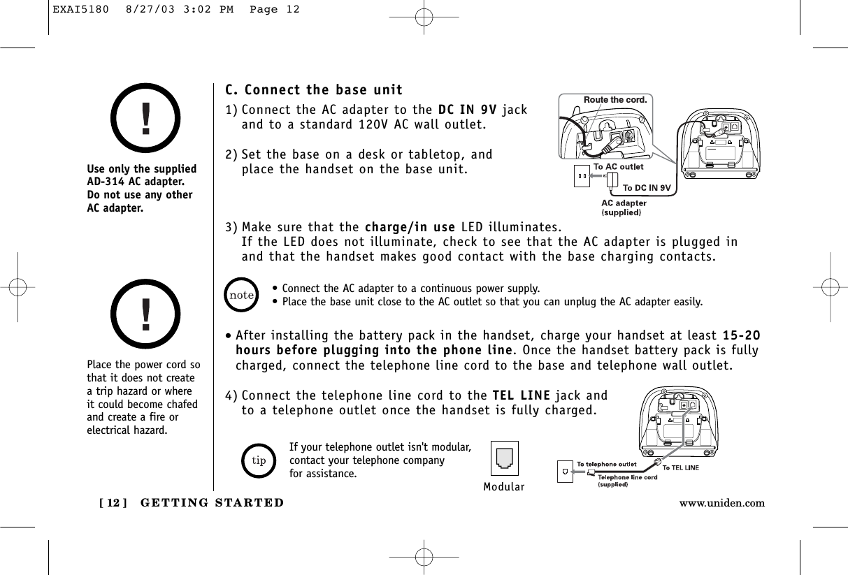 GETTING STARTED[ 12 ] www.uniden.comPlace the power cord sothat it does not createa trip hazard or where it could become chafedand create a fire orelectrical hazard.Use only the suppliedAD-314 AC adapter. Do not use any otherAC adapter.•Connect the AC adapter to a continuous power supply.•Place the base unit close to the AC outlet so that you can unplug the AC adapter easily.C. Connect the base unit1) Connect the AC adapter to the DC IN 9V jackand to a standard 120V AC wall outlet.2) Set the base on a desk or tabletop, and place the handset on the base unit.3) Make sure that the charge/in use LED illuminates. If the LED does not illuminate, check to see that the AC adapter is plugged inand that the handset makes good contact with the base charging contacts.Route the cord.•After installing the battery pack in the handset, charge your handset at least 15-20hours before plugging into the phone line. Once the handset battery pack is fullycharged, connect the telephone line cord to the base and telephone wall outlet.4) Connect the telephone line cord to the TEL LINE jack and to a telephone outlet once the handset is fully charged.ModularIf your telephone outlet isn&apos;t modular,contact your telephone company for assistance.EXAI5180  8/27/03 3:02 PM  Page 12