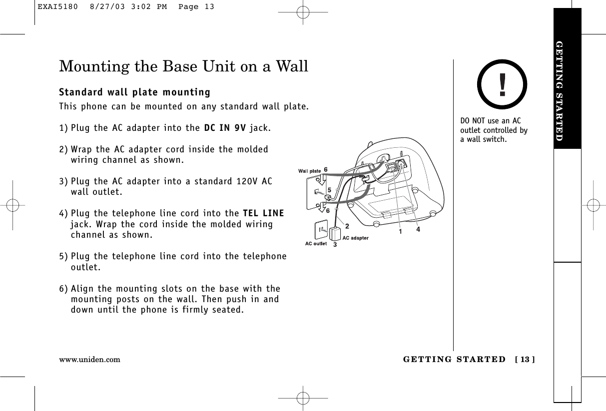 GETTING STARTEDGETTING STARTED [ 13 ]www.uniden.comMounting the Base Unit on a WallStandard wall plate mountingThis phone can be mounted on any standard wall plate.1) Plug the AC adapter into the DC IN 9V jack.2) Wrap the AC adapter cord inside the moldedwiring channel as shown.3) Plug the AC adapter into a standard 120V AC wall outlet.4) Plug the telephone line cord into the TEL LINEjack. Wrap the cord inside the molded wiringchannel as shown.5) Plug the telephone line cord into the telephoneoutlet.6) Align the mounting slots on the base with themounting posts on the wall. Then push in anddown until the phone is firmly seated.DO NOT use an ACoutlet controlled by a wall switch.EXAI5180  8/27/03 3:02 PM  Page 13