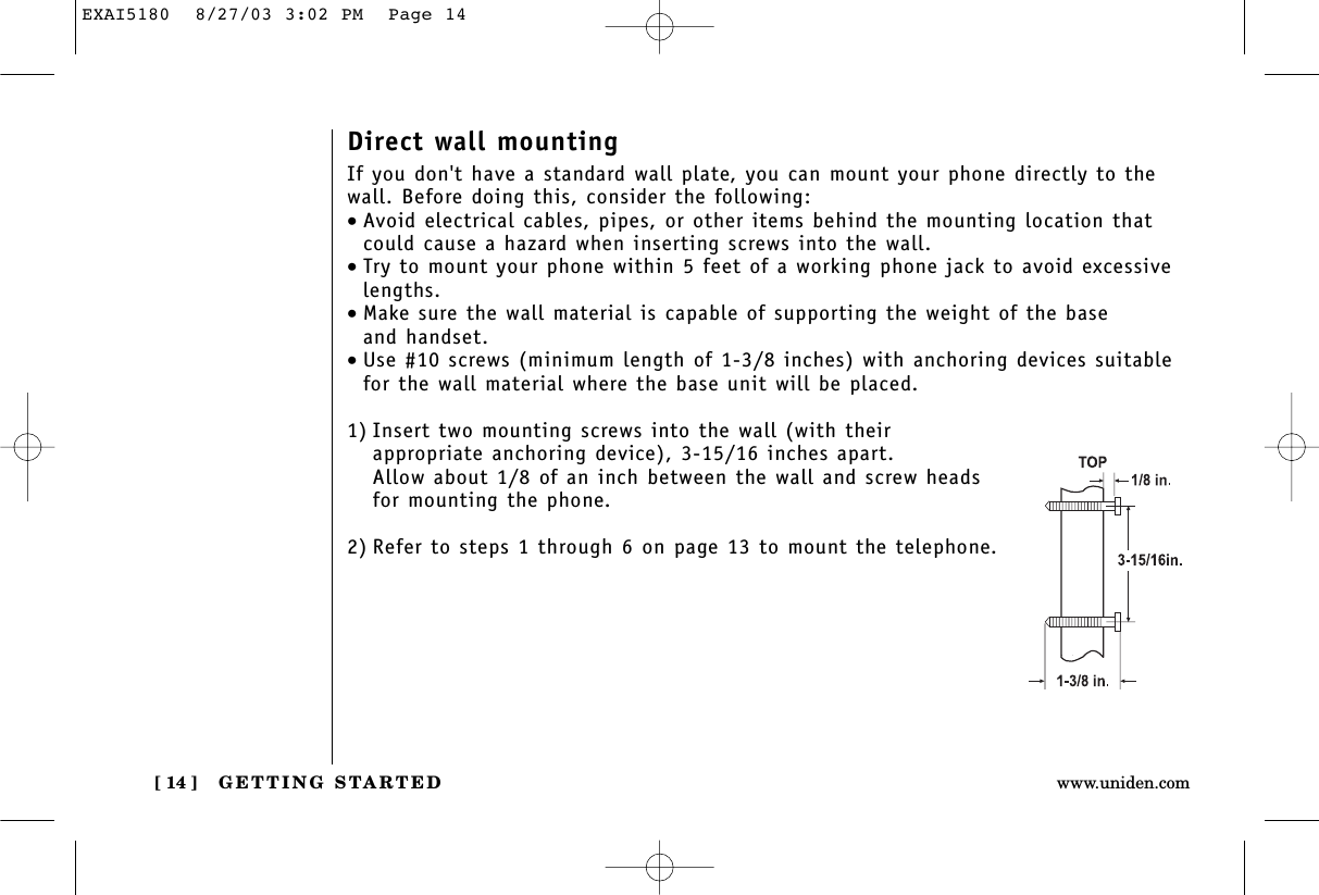 GETTING STARTED[ 14 ] www.uniden.comDirect wall mountingIf you don&apos;t have a standard wall plate, you can mount your phone directly to thewall. Before doing this, consider the following:•Avoid electrical cables, pipes, or other items behind the mounting location thatcould cause a hazard when inserting screws into the wall.•Try to mount your phone within 5 feet of a working phone jack to avoid excessivelengths.•Make sure the wall material is capable of supporting the weight of the base and handset.•Use #10 screws (minimum length of 1-3/8 inches) with anchoring devices suitablefor the wall material where the base unit will be placed.1) Insert two mounting screws into the wall (with their appropriate anchoring device), 3-15/16 inches apart. Allow about 1/8 of an inch between the wall and screw headsfor mounting the phone.2) Refer to steps 1 through 6 on page 13 to mount the telephone.EXAI5180  8/27/03 3:02 PM  Page 14