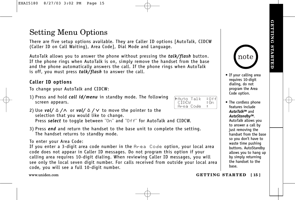 GETTING STARTEDGETTING STARTED [ 15 ]Setting Menu OptionsThere are five setup options available. They are Caller ID options [AutoTalk, CIDCW(Caller ID on Call Waiting), Area Code], Dial Mode and Language.AutoTalk allows you to answer the phone without pressing the talk/flash button. If the phone rings when AutoTalk is on, simply remove the handset from the baseand the phone automatically answers the call. If the phone rings when AutoTalk is off, you must press talk/flash to answer the call. Caller ID optionsTo change your AutoTalk and CIDCW:1) Press and hold call id/menu in standby mode. The followingscreen appears.2) Use vol/ / or vol/ / to move the pointer to theselection that you would like to change.Press select to toggle between ¨On¨ and ¨Off¨ for AutoTalk and CIDCW.3) Press end and return the handset to the base unit to complete the setting. The handset returns to standby mode.To enter your Area Code:If you enter a 3-digit area code number in the Area Code option, your local areacode does not appear in Caller ID messages. Do not program this option if your calling area requires 10-digit dialing. When reviewing Caller ID messages, you willsee only the local seven digit number. For calls received from outside your local areacode, you will see a full 10-digit number.•If your calling arearequires 10-digit dialing, do notprogram the AreaCode option.•The cordless phonefeatures includeAutoTalkTM andAutoStandbyTM.AutoTalk allows youto answer a call byjust removing thehandset from the baseso you don&apos;t have towaste time pushingbuttons. AutoStandbyallows you to hang upby simply returningthe handset to thebase.www.uniden.comEXAI5180  8/27/03 3:02 PM  Page 15