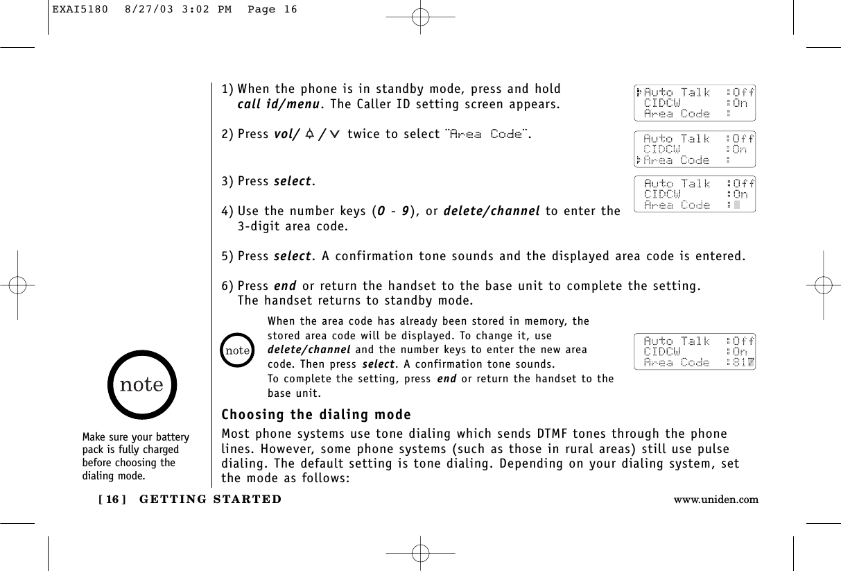 GETTING STARTED[ 16 ] www.uniden.comMake sure your batterypack is fully chargedbefore choosing the dialing mode.1) When the phone is in standby mode, press and hold call id/menu. The Caller ID setting screen appears.2) Press vol/ / twice to select ¨Area Code¨.3) Press select.4) Use the number keys (0 - 9), or delete/channel to enter the 3-digit area code.5) Press select. A confirmation tone sounds and the displayed area code is entered.6) Press end or return the handset to the base unit to complete the setting. The handset returns to standby mode.When the area code has already been stored in memory, thestored area code will be displayed. To change it, usedelete/channel and the number keys to enter the new areacode. Then press select. A confirmation tone sounds. To complete the setting, press end or return the handset to thebase unit.Choosing the dialing modeMost phone systems use tone dialing which sends DTMF tones through the phonelines. However, some phone systems (such as those in rural areas) still use pulsedialing. The default setting is tone dialing. Depending on your dialing system, setthe mode as follows:EXAI5180  8/27/03 3:02 PM  Page 16