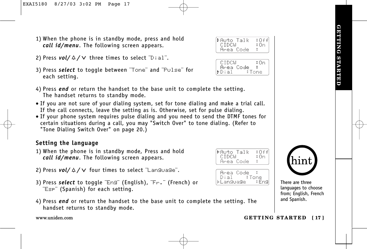 GETTING STARTEDGETTING STARTED [ 17 ]www.uniden.com1) When the phone is in standby mode, press and hold call id/menu. The following screen appears.2) Press vol/ / three times to select ¨Dial¨.3) Press select to toggle between ¨Tone¨ and ¨Pulse¨ for each setting.4) Press end or return the handset to the base unit to complete the setting. The handset returns to standby mode.•If you are not sure of your dialing system, set for tone dialing and make a trial call. If the call connects, leave the setting as is. Otherwise, set for pulse dialing.•If your phone system requires pulse dialing and you need to send the DTMF tones forcertain situations during a call, you may &quot;Switch Over&quot; to tone dialing. (Refer to&quot;Tone Dialing Switch Over&quot; on page 20.)Setting the language1) When the phone is in standby mode, Press and hold call id/menu. The following screen appears.2) Press vol/ / four times to select ¨Language¨.3) Press select to toggle ¨Eng¨ (English), ¨Fr.¨ (French) or¨Esp¨ (Spanish) for each setting.4) Press end or return the handset to the base unit to complete the setting. Thehandset returns to standby mode.There are threelanguages to choosefrom; English, Frenchand Spanish.EXAI5180  8/27/03 3:02 PM  Page 17