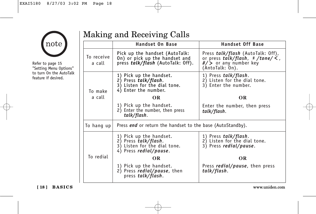 BASICS[ 18 ] www.uniden.comMaking and Receiving CallsPick up the handset (AutoTalk:On) or pick up the handset andpress talk/flash (AutoTalk: Off).1) Pick up the handset.2) Press talk/flash.3) Listen for the dial tone.4) Enter the number.OR1) Pick up the handset.2) Enter the number, then presstalk/flash.1) Pick up the handset.2) Press talk/flash.3) Listen for the dial tone.4) Press redial/pause.OR1) Pick up the handset.2) Press redial/pause, thenpress talk/flash.Handset On Base Handset Off BaseTo receivea callTo makea callTo hang upTo redialPress talk/flash (AutoTalk: Off),or press talk/flash,  /tone/ ,#/ or any number key(AntoTalk: On).1) Press talk/flash.2) Listen for the dial tone.3) Enter the number.OREnter the number, then presstalk/flash.1) Press talk/flash.2) Listen for the dial tone.3) Press redial/pause.ORPress redial/pause, then presstalk/flash.Press end or return the handset to the base (AutoStandby).Refer to page 15&quot;Setting Menu Options&quot;to turn On the AutoTalkfeature if desired.EXAI5180  8/27/03 3:02 PM  Page 18