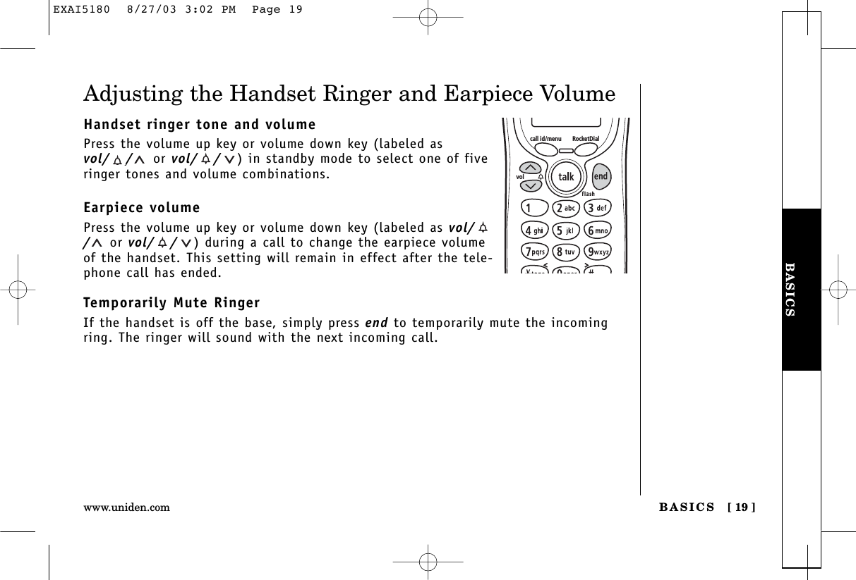 BASICSBASICS [ 19 ]www.uniden.comAdjusting the Handset Ringer and Earpiece VolumeHandset ringer tone and volumePress the volume up key or volume down key (labeled asvol/ / or vol/ / ) in standby mode to select one of fiveringer tones and volume combinations.Earpiece volumePress the volume up key or volume down key (labeled as vol//or vol/ / ) during a call to change the earpiece volumeof the handset. This setting will remain in effect after the tele-phone call has ended.Temporarily Mute RingerIf the handset is off the base, simply press end to temporarily mute the incomingring. The ringer will sound with the next incoming call.call id/menu RocketDialvolEXAI5180  8/27/03 3:02 PM  Page 19