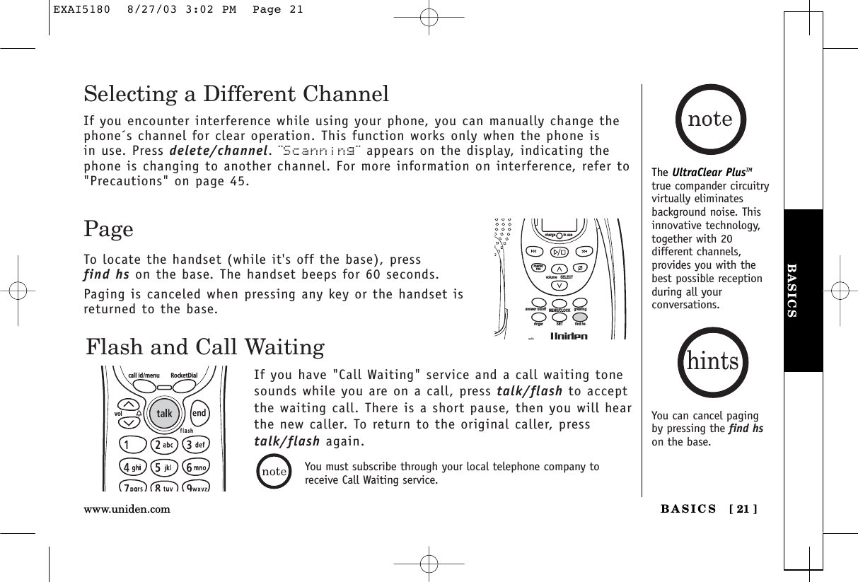 BASICSBASICS [ 21 ]www.uniden.comThe UltraClear PlusTMtrue compander circuitryvirtually eliminatesbackground noise. Thisinnovative technology,together with 20different channels,provides you with thebest possible receptionduring all yourconversations.Flash and Call WaitingIf you have &quot;Call Waiting&quot; service and a call waiting tonesounds while you are on a call, press talk/flash to acceptthe waiting call. There is a short pause, then you will hear the new caller. To return to the original caller, presstalk/flash again.call id/menu RocketDialvolPageTo locate the handset (while it&apos;s off the base), press find hs on the base. The handset beeps for 60 seconds.Paging is canceled when pressing any key or the handset isreturned to the base.volume    SELECTSETringer find hsMENU/CLOCKanswer on/off greetingmicmemoreccharge in useSelecting a Different ChannelIf you encounter interference while using your phone, you can manually change thephone´s channel for clear operation. This function works only when the phone is in use. Press delete/channel. ¨Scanning¨ appears on the display, indicating thephone is changing to another channel. For more information on interference, refer to&quot;Precautions&quot; on page 45.You can cancel pagingby pressing the find hson the base.hintsYou must subscribe through your local telephone company toreceive Call Waiting service.EXAI5180  8/27/03 3:02 PM  Page 21