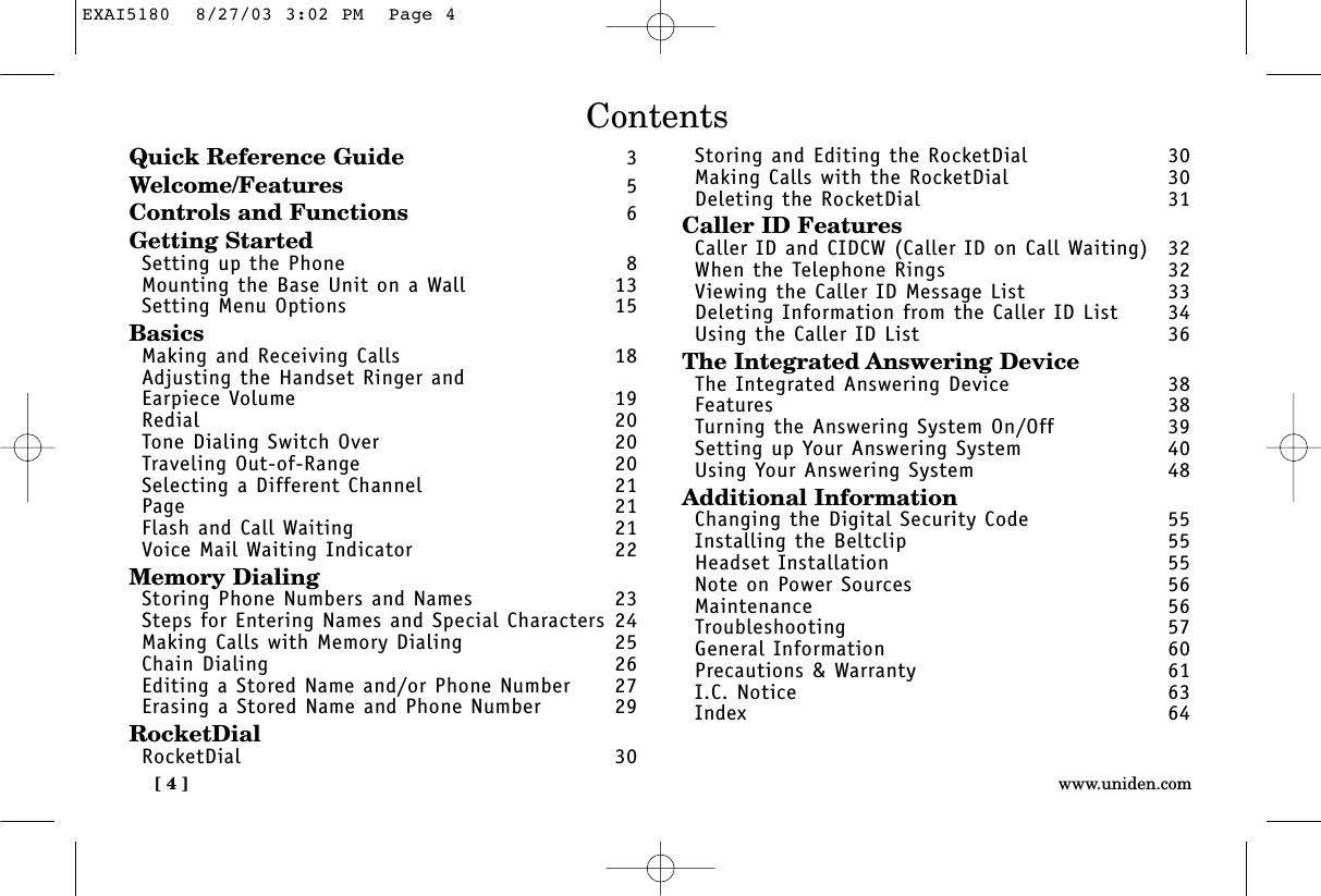 [ 4 ] www.uniden.comContentsQuick Reference Guide 3Welcome/Features 5Controls and Functions 6Getting StartedSetting up the Phone 8Mounting the Base Unit on a Wall 13Setting Menu Options 15BasicsMaking and Receiving Calls 18Adjusting the Handset Ringer and Earpiece Volume 19Redial 20Tone Dialing Switch Over 20Traveling Out-of-Range 20Selecting a Different Channel 21Page 21Flash and Call Waiting 21Voice Mail Waiting Indicator 22Memory DialingStoring Phone Numbers and Names 23Steps for Entering Names and Special Characters 24Making Calls with Memory Dialing 25Chain Dialing 26Editing a Stored Name and/or Phone Number 27Erasing a Stored Name and Phone Number 29RocketDialRocketDial 30Storing and Editing the RocketDial  30Making Calls with the RocketDial  30Deleting the RocketDial  31Caller ID FeaturesCaller ID and CIDCW (Caller ID on Call Waiting) 32When the Telephone Rings 32Viewing the Caller ID Message List 33Deleting Information from the Caller ID List 34Using the Caller ID List 36The Integrated Answering DeviceThe Integrated Answering Device 38Features 38Turning the Answering System On/Off 39Setting up Your Answering System 40Using Your Answering System 48Additional InformationChanging the Digital Security Code 55Installing the Beltclip 55Headset Installation 55Note on Power Sources 56Maintenance 56Troubleshooting 57General Information 60Precautions &amp; Warranty 61I.C. Notice 63Index 64EXAI5180  8/27/03 3:02 PM  Page 4
