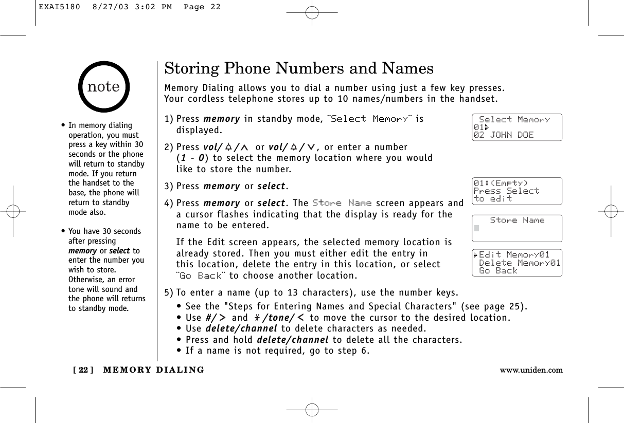 MEMORY DIALING[ 22 ] www.uniden.comStoring Phone Numbers and NamesMemory Dialing allows you to dial a number using just a few key presses. Your cordless telephone stores up to 10 names/numbers in the handset.1) Press memory in standby mode, ¨Select Memory¨ isdisplayed.2) Press vol/ / or vol/ / ,or enter a number (1- 0) to select the memory location where you would like to store the number.3) Press memory or select.4) Press memory or select. The Store Name screen appears anda cursor flashes indicating that the display is ready for thename to be entered.If the Edit screen appears, the selected memory location is already stored. Then you must either edit the entry in this location, delete the entry in this location, or select ¨Go Back¨ to choose another location.5) To enter a name (up to 13 characters), use the number keys.• See the &quot;Steps for Entering Names and Special Characters&quot; (see page 25).• Use #/ and  /tone/ to move the cursor to the desired location.• Use delete/channel to delete characters as needed.• Press and hold delete/channel to delete all the characters.• If a name is not required, go to step 6. Select Memory01  02 JOHN DOE   Store Name Edit Memory01 Delete Memory01 Go Back•In memory dialingoperation, you mustpress a key within 30seconds or the phonewill return to standbymode. If you returnthe handset to thebase, the phone willreturn to standbymode also.•You have 30 secondsafter pressingmemory or select toenter the number youwish to store.Otherwise, an errortone will sound andthe phone will returnsto standby mode. 01:(Empty)Press Selectto editEXAI5180  8/27/03 3:02 PM  Page 22