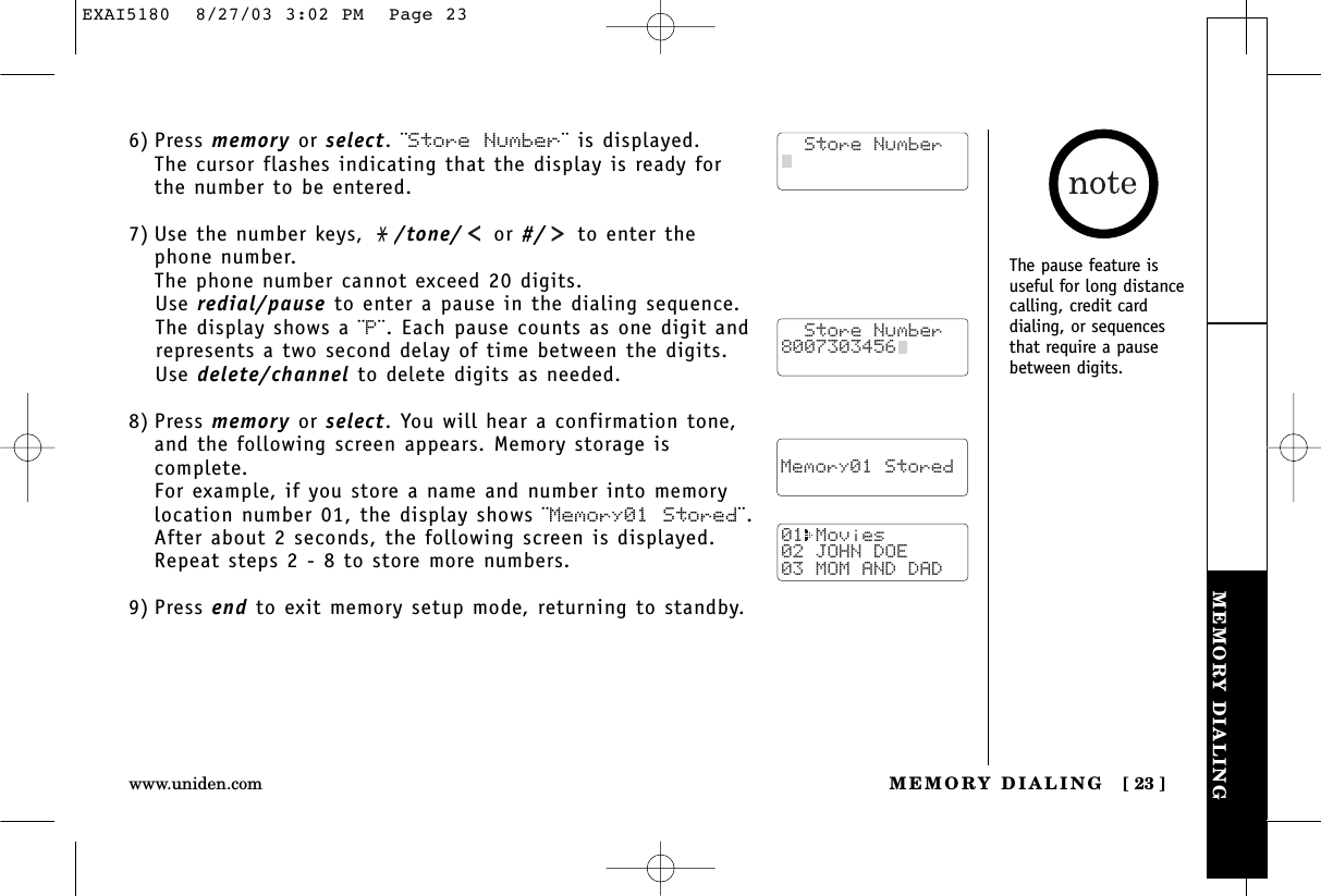 MEMORY DIALINGMEMORY DIALING [ 23 ]www.uniden.com6) Press memory or select. ¨Store Number¨ is displayed.The cursor flashes indicating that the display is ready forthe number to be entered.7) Use the number keys,  /tone/ or #/ to enter thephone number. The phone number cannot exceed 20 digits.Use redial/pause to enter a pause in the dialing sequence. The display shows a ¨P¨. Each pause counts as one digit andrepresents a two second delay of time between the digits.Use delete/channel to delete digits as needed.8) Press memory or select. You will hear a confirmation tone,and the following screen appears. Memory storage iscomplete.For example, if you store a name and number into memorylocation number 01, the display shows ¨Memory01 Stored¨.After about 2 seconds, the following screen is displayed. Repeat steps 2 - 8 to store more numbers.9) Press end to exit memory setup mode, returning to standby.  Store Number8007303456    Memory01 Stored01 Movies02 JOHN DOE03 MOM AND DAD  Store NumberThe pause feature isuseful for long distancecalling, credit card dialing, or sequencesthat require a pausebetween digits.EXAI5180  8/27/03 3:02 PM  Page 23