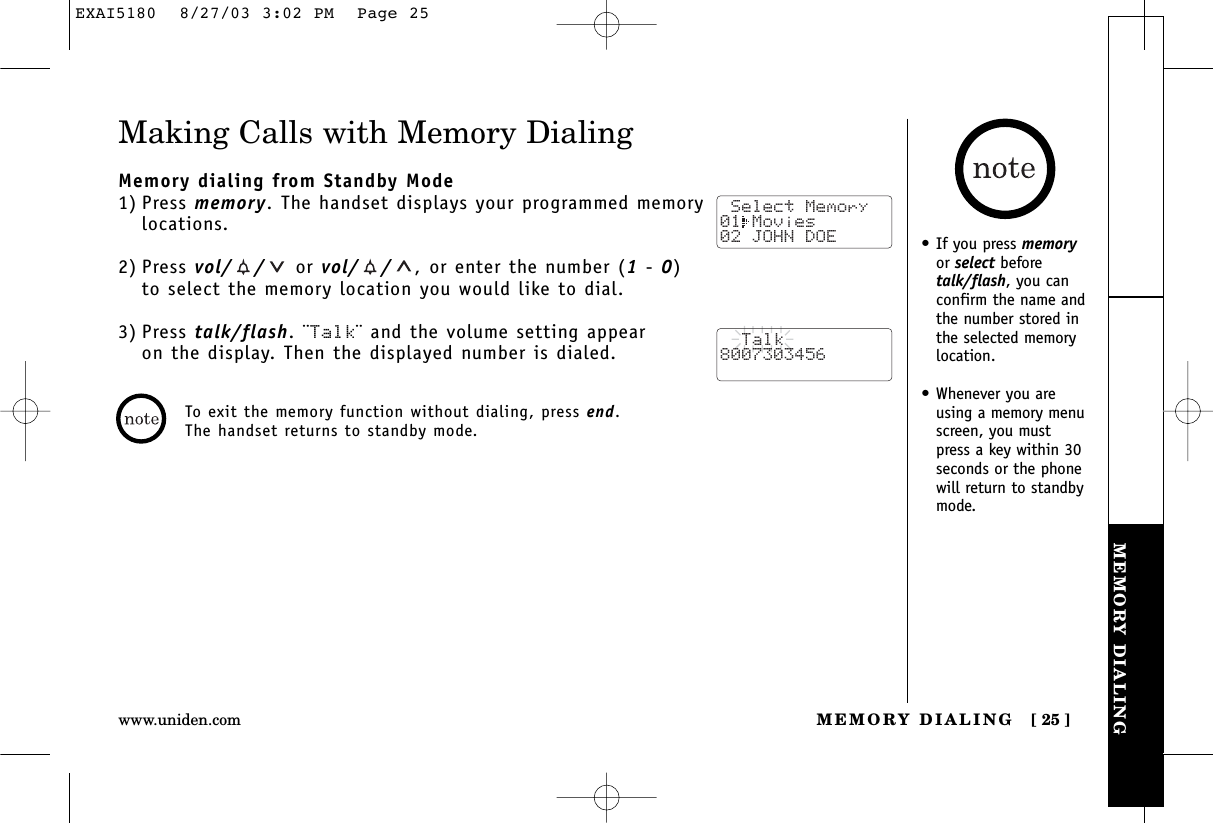 MEMORY DIALINGMEMORY DIALING [ 25 ]www.uniden.comMaking Calls with Memory DialingMemory dialing from Standby Mode1) Press memory. The handset displays your programmed memorylocations.2) Press vol/ / or vol/ / ,or enter the number (1- 0) to select the memory location you would like to dial.3) Press talk/flash. ¨Talk¨ and the volume setting appear on the display. Then the displayed number is dialed. Select Memory01 Movies 02 JOHN DOE  Talk8007303456To exit the memory function without dialing, press end. The handset returns to standby mode.•If you press memoryor select beforetalk/flash, you canconfirm the name andthe number stored inthe selected memorylocation.•Whenever you areusing a memory menuscreen, you mustpress a key within 30seconds or the phonewill return to standbymode.EXAI5180  8/27/03 3:02 PM  Page 25