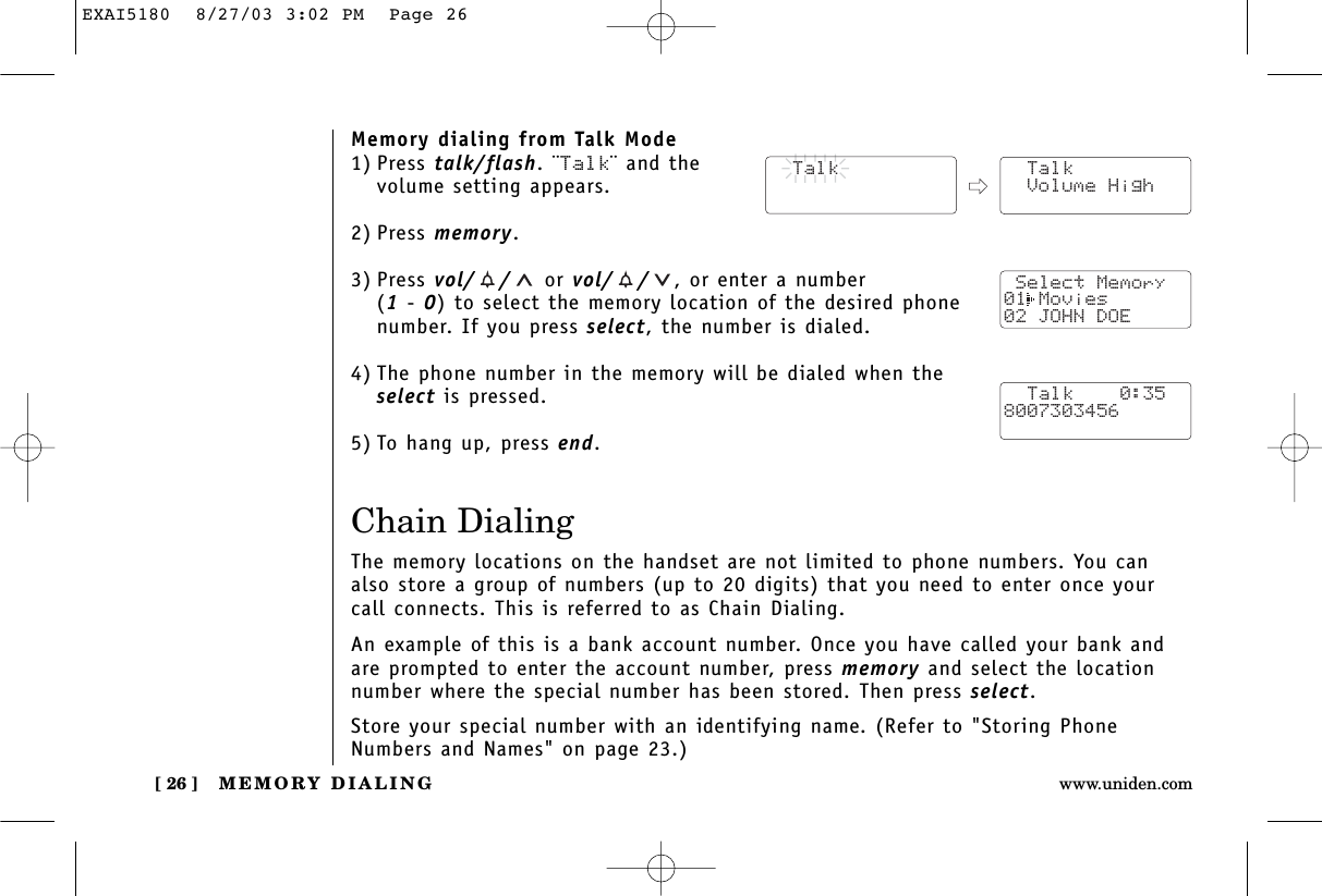 MEMORY DIALING[ 26 ] www.uniden.comMemory dialing from Talk Mode1) Press talk/flash. ¨Talk¨ and the volume setting appears.2) Press memory.3) Press vol/ / or vol/ / , or enter a number (1- 0) to select the memory location of the desired phonenumber. If you press select, the number is dialed. 4) The phone number in the memory will be dialed when theselect is pressed.5) To hang up, press end.Chain DialingThe memory locations on the handset are not limited to phone numbers. You canalso store a group of numbers (up to 20 digits) that you need to enter once yourcall connects. This is referred to as Chain Dialing.An example of this is a bank account number. Once you have called your bank andare prompted to enter the account number, press memory and select the location number where the special number has been stored. Then press select.Store your special number with an identifying name. (Refer to &quot;Storing PhoneNumbers and Names&quot; on page 23.)  Talk  Talk Volume High Select Memory01 Movies02 JOHN DOE  Talk    0:358007303456EXAI5180  8/27/03 3:02 PM  Page 26