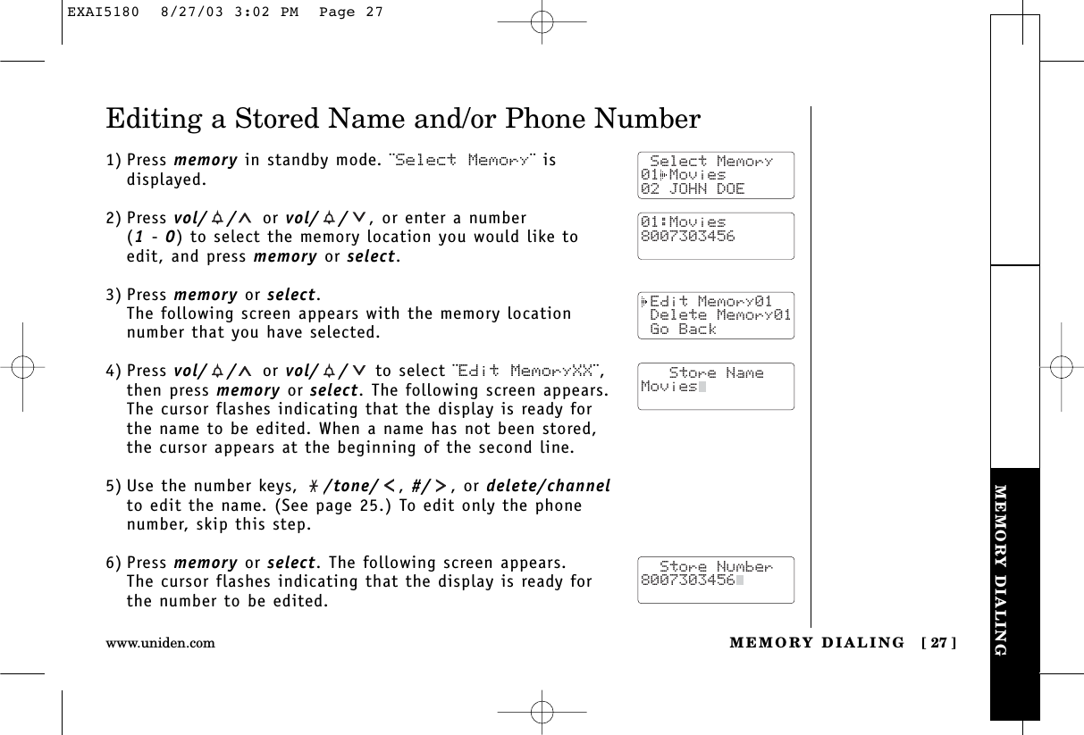 MEMORY DIALINGMEMORY DIALING [ 27 ]www.uniden.comEditing a Stored Name and/or Phone Number1) Press memory in standby mode. ¨Select Memory¨ isdisplayed.2) Press vol/ / or vol/ / ,or enter a number (1- 0) to select the memory location you would like toedit, and press memory or select.3) Press memory or select.The following screen appears with the memory locationnumber that you have selected.4) Press vol/ / or vol/ / to select ¨Edit MemoryXX¨,then press memory or select. The following screen appears.The cursor flashes indicating that the display is ready forthe name to be edited. When a name has not been stored,the cursor appears at the beginning of the second line.5) Use the number keys,  /tone/ , #/ , or delete/channelto edit the name. (See page 25.) To edit only the phonenumber, skip this step.6) Press memory or select. The following screen appears.The cursor flashes indicating that the display is ready forthe number to be edited. Select Memory01 Movies02 JOHN DOE Edit Memory01 Delete Memory01 Go Back   Store NameMovies  Store Number8007303456  01:Movies8007303456EXAI5180  8/27/03 3:02 PM  Page 27