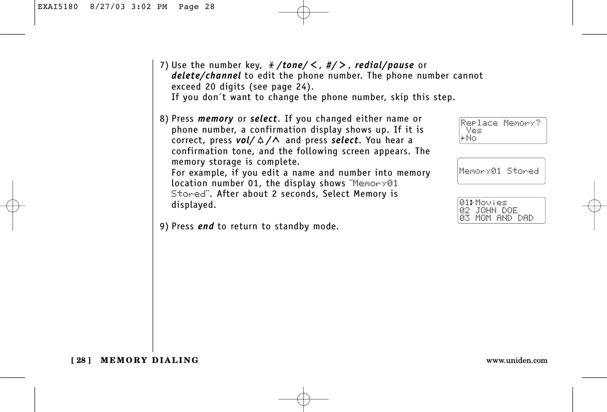 MEMORY DIALING[ 28 ] www.uniden.com7) Use the number key,  /tone/ , #/ , redial/pause ordelete/channel to edit the phone number. The phone number cannotexceed 20 digits (see page 24).If you don´t want to change the phone number, skip this step.8) Press memory or select. If you changed either name orphone number, a confirmation display shows up. If it iscorrect, press vol/ / and press select. You hear aconfirmation tone, and the following screen appears. Thememory storage is complete.For example, if you edit a name and number into memorylocation number 01, the display shows ¨Memory01Stored¨. After about 2 seconds, Select Memory isdisplayed.9) Press end to return to standby mode.  Memory01 Stored01 Movies02 JOHN DOE03 MOM AND DADReplace Memory? Yes NoEXAI5180  8/27/03 3:02 PM  Page 28