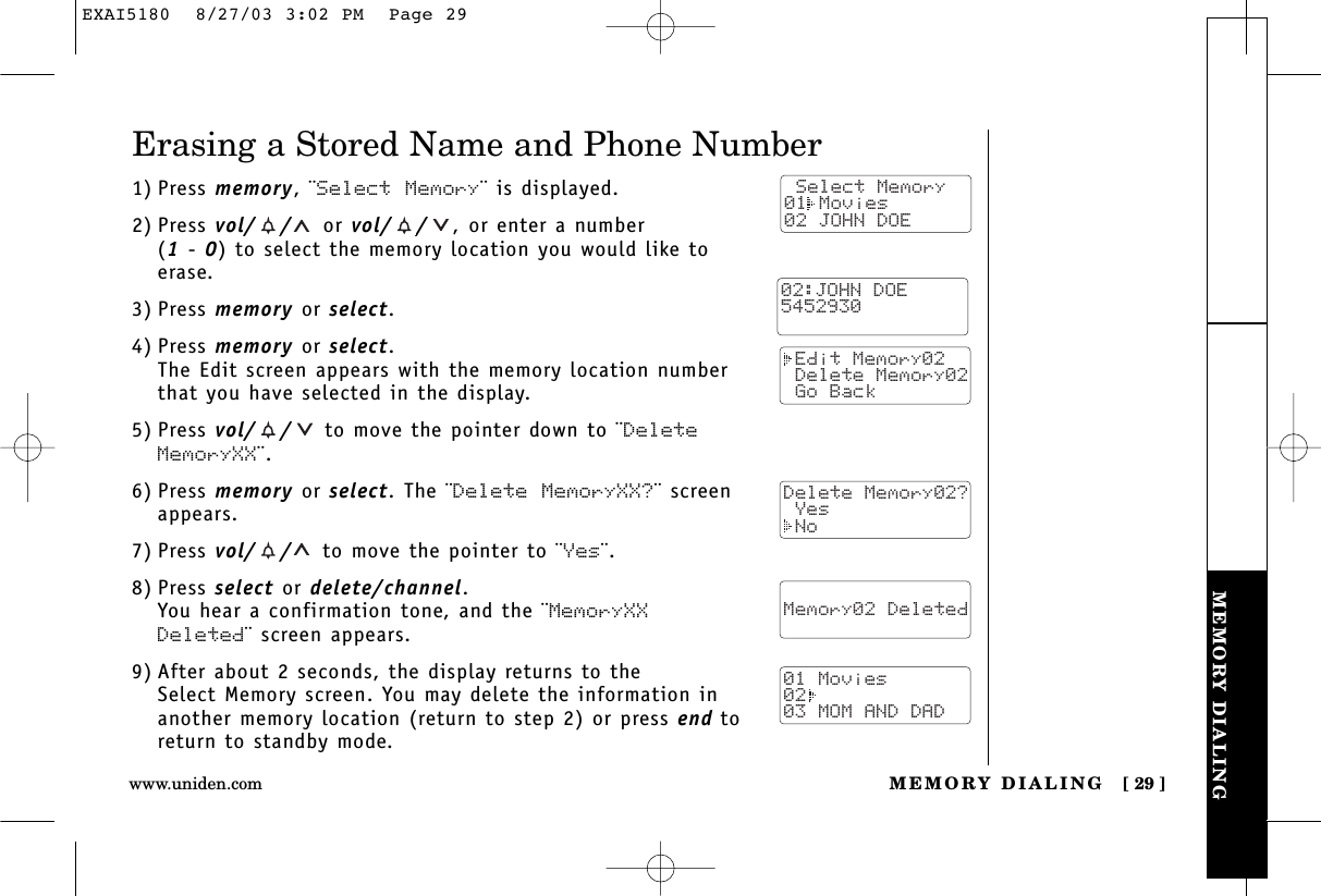 MEMORY DIALINGMEMORY DIALING [ 29 ]www.uniden.comErasing a Stored Name and Phone Number1) Press memory, ¨Select Memory¨ is displayed.2) Press vol/ / or vol/ / ,or enter a number (1 - 0) to select the memory location you would like toerase.3) Press memory or select.4) Press memory or select.The Edit screen appears with the memory location numberthat you have selected in the display.5) Press vol/ / to move the pointer down to ¨DeleteMemoryXX¨.6) Press memory or select. The ¨Delete MemoryXX?¨ screenappears.7) Press vol/ / to move the pointer to ¨Yes¨.8) Press select or delete/channel.You hear a confirmation tone, and the ¨MemoryXXDeleted¨ screen appears.9) After about 2 seconds, the display returns to the Select Memory screen. You may delete the information inanother memory location (return to step 2) or press end toreturn to standby mode. Select Memory01 Movies02 JOHN DOE Edit Memory02 Delete Memory02 Go BackDelete Memory02? Yes No  Memory02 Deleted  01 Movies0203 MOM AND DAD02:JOHN DOE5452930EXAI5180  8/27/03 3:02 PM  Page 29